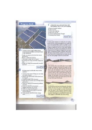 A Bizarre Summer Fashion
В Solar Car Fan
С Direct Sun Lighting
D Solar DIY Car Kit
E Universal Hybrid Solar Charger
F Rotating Plant Holder
Points | | /5 j
a) Listen to five people talking about
environmental problems and match them
to the statements.
People can preserve the Earth for future
generations.
Plastic is difficult to destroy.
Trees help to make the air cleaner.
Recycling and using renewable energy can
help.
People are using environmentally harmful
materials.
Points Q /5
b) Listen again and decide which of the
speakers:
1 mentions that most of things we use today
are made of plastic
2 believes that destruction of the Earth can
be stopped
3 compares people with dinosaurs
4 hopes that our actions now will help future
generations
5 insists on taking environmental problems
seriously
6 thinks we should use less plastic
7 suggests planting a lot of trees
8 insists on using recycled paper
9 names some harmful effects of environ-
mental pollution
10 thinks people should use solar energy
more
A solar panel, which is 5 inches by 4.5 inches,
powers the fan, which exchanges hot air inside the
car for the presumably cooler air outside. If you
park in the shade and want to use the fan, there's
a plug-in adapter for the car. One retail Website
says the fan can reduce your parked car's interior
temperature by 25 degrees, though that's not much
solace considering another Website cited 160 to
180 degree temps inside a parked car on a hot day.
If you want to try to make your car cooler, you can
buy this solar gadget online for around $10.
This bamboo fan cap works just as you might
imagine. Sunlight is absorbed through the disk
on the top of the hat, which powers the fan that
blows onto the forehead of the person wearing
this unfortunate fashion accessory. Ladies don't
distress, there is also a more feminine style for
those of you who are more apt to go for a floral
design. For the joker in you or for those of you
just wanting to keep cool, both styles are for sale
in the U K at just £11.00 each.
Points Q ] /10
For the person who has everything else, this plant
holder uses the sun's rays to continually rotate
the base so that sunlight is evenly distributed
onto the plant. This could be deemed useful
to dedicated gardeners lacking time to be fully
attentive. Running in at only $24.95 (USD), this
solar gadget is affordable and time-saving.
a) Read the texts and match them with
the headings. There is one extra heading.
2
 