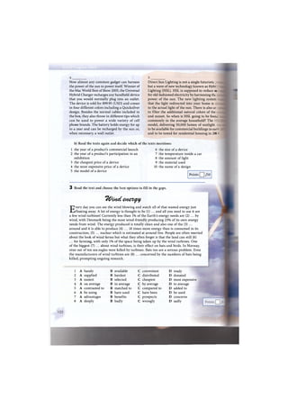 Now almost any common gadget can harness
the power of the sun to power itself. Winner of
the Mac World Best of Show 2005, the Universal
Hybrid Charger recharges any handheld device
that you would normally plug into an outlet.
The device is sold for $99.95 (USD) and comes
in four different colors including a Quicksilver
design. Besides the normal cables included in
the box, they also throw in different tips which
can be used to power a wide variety of cell
phone brands. The battery holds energy for up
to a year and can be recharged by the sun or,
when necessary, a wall outlet.
Direct Sun Lighting is not a single futuristic _
but a wave of new technology known as Hybr._
Lighting (HSL). HSL is supposed to reduce с -
for old-fashioned electricity by harnessing the
power of the sun. The new lighting systec:
that the light redirected into your home is
to the actual light of the sun. There is also ar
to filter the additional natural colors of the
and sunset. So when is HSL going to be four.-:
commonly in the average household? The
model, delivering 50,000 lumen of sunlight
to be available for commercial buildings in earn
and to be tested for residential housing in 2C Ж
b) Read the texts again and decide which of the texts mentions:
1 the year of a product's commercial launch 6 the size of a device
2 the year of a product's participation in an 7 the temperature inside a car
exhibition
3 the cheapest price of a device
4 the most expensive price of a device
5 the model of a device
8 the amount of light
9 the material used
10 the name of a design
Points /10
3 Read the text and choose the best options to fill in the gaps.
TVatct елег^у
Every day you can see the wind blowing and watch all of that wasted energy just
floating away. A lot of energy is thought to be (1) ... and all you need to use it are
a few wind turbines! Currently less than 1% of the Earth's energy needs are (2) ... by
wind, with Denmark being the most wind-friendly producing 23% of its own energy
needs from wind. The energy produced is totally clean and also one of the (3) ...
around and it is able to produce (4) ... 18 times more energy than is consumed in its
construction, (5) ... nuclear which is estimated at around five. People are often worried
about the look of wind farms but what they often forget is that the land can still (6)
... for farming, with only 1% of the space being taken up by the wind turbines. One
of the biggest (7) ... about wind turbines, is their effect on bats and birds. In Norway,
nine out of ten sea eagles were killed by turbines. Bats too are a serious problem. Even
the manufacturers of wind turbines are (8) ... concerned by the numbers of bats being
killed, prompting ongoing research.
1 A handy В available С convenient D ready
2 A supplied В hardest С distributed D donated
3 A easiest В selected С cheapest D most expensive
4 A on average в in average с by average D to average
5 A contrasted to в matched to с compared to D added to
6 A be using в have used с have been D be used
7 A advantages в benefits с prospects D concerns
8 A deeply в badly с wrongly D sadly
 