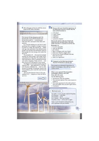i Ш Vfiinn fflfrfWr
4 Fill in the gaps in the text with the correct
forms of the verbs in brackets.
»•» J . * , , x j j i r a . s j j A ^ p .
•вйя Главка Вид Избр<энное Сервис Справка с * ™ -
-- * s-ij-j f : I ' № ' V Странна - Сервис • "
The internet (0) has changed people's life
dramatically. It has allowed people from
all over the world (1) ... (communicate)
with each other and express their ideas and
opinions.
In a real life situation it is not easy to start
speaking with a complete stranger, a person
in power or a child. The internet (2) ... (hide)
your age, class and looks. It has allowed many
people to set up their own businesses. Some of
these people are very young, even under the
age of 18.
The workplace (3) ... (become) increasingly
stressful for many people, with longer hours
and polluted air in big cities. The internet offers
other alternatives, such as working from home
and online shopping. Today you (4) ... (not
, have to) go out to buy goods or earn money.
The biggest concern about people using the
internet is (5) ... (get) addicted to it. This hap-
pens because computers (6) ... (use) to com-
pensate for feelings of loneliness, marital and
work problems, poor social life, and financial
problems.
All in all, the internet is here to stay and
whether it (7) ... (improve or ruin) our life is
up to us.
Points Q /7
-'•АР POA. Лзйт
5 Discuss with your friend the importance of
the following inventions. Decide what the
most useful invention is:
• a CD player
• a video camera
• a telephone
• a television
• a personal computer
Discuss the options with your friend and
choose the one you both think is the most
useful. You have 3 - 4 minutes to do the task.
Remember to:
• be active and polite
• come up with ideas
• give reasons
• agree or disagree with your friend
• invite your friend to suggest ideas
• find out your friend's attitudes and take
them into account
• come to an agreement
6 Comment on the following statement.
You have 40 minutes to do the task.
Now people are absolutely dependent on
modern technologies, they will not survive
without them.
What is your opinion? How do modern
technologies influence one's life?
Write 2 0 0 - 2 5 0 words.
Use the following plan:
• Introduction: State the problem.
• Your personal opinion: Give some reasons to
explain it.
• Give some arguments for the other point of
view and explain why you don't agree with it.
• Conclusion.
л
Mark your score
For tasks 1-4, you can get a total of 45 points.
4 5 - 3 0 points — well done
29-23 points — good
22-17 points — you can do better
16 points or less — revise and try again
Tasks 5 and 6 should be evaluated by you,
your classmates and your teacher.
ШШШШШ
123
 