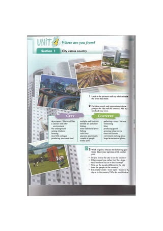 ^J Where are you from?
Section 1 City versus country
3 Work in pairs. Discuss the following que<
tions. Share your opinions with another
pair.
• Do you live in the city or in the country?
• Where would you rather live? In a large /
small modern city or in the country?
• How are the people different in the city
from the people in the country?
• Are people kinder / more open / busier in thi I
city or in the country? Why do you think so5
sunlight and fresh air
terrible air pollution
hiking
some industrial areas
fishing
rush hour
spacious apartments
crowds of people
traffic jams
I Look at the pictures and say what m i s t s j »
the artist has made.
2 Put these words and expressions into tv :
groups: the city and the country. Add т э т
words of your own.
skyscrapers / blocks of flats
a cleaner and safer
environment
the underground
raising chickens
farming
nice little cottages
producing your own food
gathering a crop / harvest
swimming
litter
producing goods
growing wheat or rye
trees and forests
convenient parking areas
huge factories and plants
 