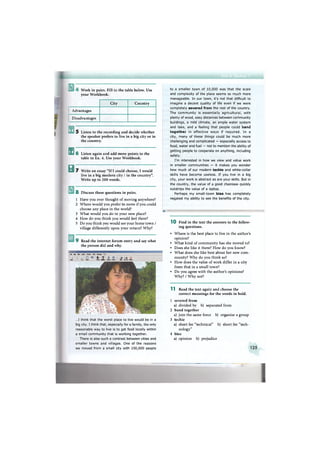 Work in pairs. Fill in the table below. Use
your Workbook.
City Country
Advantages
Disadvantages
s
в
5 Listen to the recording and decide whether
the speaker prefers to live in a big city or in
the country.
6 Listen again and add more points to the
table in Ex. 4. Use your Workbook.
7 Write an essay "If I could choose, I would
live in a big modern city / in the country".
Write up to 200 words.
8 Discuss these questions in pairs.
1 Have you ever thought of moving anywhere?
2 Where would you prefer to move if you could
choose any place in the world?
3 What would you do in your new place?
4 How do you think you would feel there?
5 Do you think you would see your home town /
village differently upon your return? Why?
9 Read the internet forum entry and say what
the person did and why.
=fe EtSt View Insert Format Tools Message
- .. : Г5 S I *! . • s -»5end . Ox ; Paste : Check Spelling : Attach Priority Sgn Encrypt Offfine
...I think that the worst place to live would be in a
big city. I think that, especially for a family, the only
reasonable way to live is to get food locally within
a small community that is working together.
There is also such a contrast between cities and
smaller towns and villages. One of the reasons
we moved from a small city with 150,000 people
to a smaller town of 10,000 was that the scale
and complexity of the place seems so much more
manageable. In our town, it's not that difficult to
imagine a decent quality of life even if we were
completely severed from the rest of the country.
The community is essentially agricultural, with
plenty of wood, easy distances between community
buildings, a mild climate, an ample water system
and lake, and a feeling that people could band
together in effective ways if required. In a
city, many of these things could be much more
challenging and complicated — especially access to
food, water and fuel — not to mention the ability of
getting people to cooperate on anything, including
safety.
I'm interested in how we view and value work
in smaller communities — it makes you wonder
how much of our modern techie and white-collar
skills have become useless. If you live in a big
city, your work is abstract as are your skills. But in
the country, the value of a good chainsaw quickly
outstrips the value of a laptop.
Perhaps my small-town bias has completely
negated my ability to see the benefits of the city.
SB""
1 0 Find in the text the answers to the follow-
ing questions.
• Where is the best place to live in the author's
opinion?
• What kind of community has she moved to?
• Does she like it there? How do you know?
• What does she like best about her new com-
munity? Why do you think so?
• How does the value of work differ in a city
from that in a small town?
• Do you agree with the author's opinions?
Why? / Why not?
1 1 Read the text again and choose the
correct meanings for the words in bold.
1 severed from
a) divided by b) separated from
2 band together
a) join the same force b) organise a group
3 techie
a) short for "technical" b) short for "tech-
nology"
4 bias
a) opinion b) prejudice
125
 