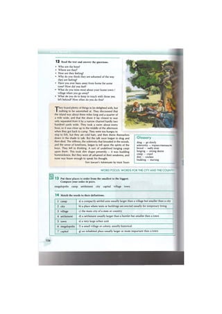 1 2 Read the text and answer the questions.
• Who are the boys?
• Where are they?
• How are they feeling?
• Why do you think they are ashamed of the way
they are feeling?
• Have you ever been away from home for some
time? How did you feel?
• What do you miss most about your home town /
village when you go away?
• What do you do to keep in touch with those you
left behind? How often do you do this?
Glossary
drag — go slowly
solemnity — торжественносп
brood — sadly exist
longing — strong desire
creep — crawl
dim — unclear
budding — starting
They found plenty of things to be delighted with, but
nothing to be astonished at. They discovered that
the island was about three miles long and a quarter of
a mile wide, and that the shore it lay closest to was
only separated from it by a narrow channel hardly two
hundred yards wide. They took a swim about every
hour, so it was close up to the middle of the afternoon
when they got back to camp. They were too hungry to
stop to fish, but they ate cold ham, and then threw themselves
down in the shade to talk. But the talk soon began to drag and
then died. The stillness, the solemnity that brooded in the woods,
and the sense of loneliness, began to tell upon the spirits of the
boys. They fell to thinking. A sort of undefined longing crept
upon them. This took dim shape presently — it was budding
homesickness. But they were all ashamed of their weakness, and
none was brave enough to speak his thought.
Tom Sawyer's Adventures by Mark Twain
WORD FOCUS: WORDS FOR THE CITY AND THE COUNT:
1 3 Put these places in order from the smallest to the biggest.
Compare your order in pairs.
megalopolis camp settlement city capital village town
1 4 Match the words to their definitions.
1 camp a) a compactly settled area usually larger than a village but smaller than a city
2 city b) a place where tents or buildings are erected usually for temporary living
3 village c) the main city of a state or country
4 settlement d) a settlement usually larger than a hamlet but smaller then a town
5 town e) a very large urban unit
6 megalopolis f) a small village or colony, usually historical
7 capital g) an inhabited place usually larger or more important than a town
126
 