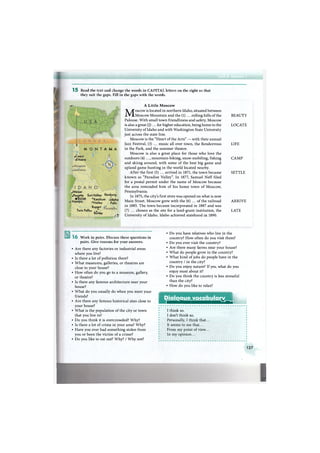 1 5 Read the text and change the words in C A P I T A L letters on the right so that
they suit the gaps. Fill in the gaps with the words.
rite
M O N T A H A
.Coeur
d'Alene
•Weiser
.Payette Sun Valley Rexburg
• Boise 'Ketchum Jrlnh,
, Nampa
'Ketchum
•Hailey
Idaho
Falls
В• TwinFaHs/T
Burley
W
A Little Moscow
Moscow is located in northern Idaho, situated between
Moscow Mountain and the (1) ... rolling hills of the
Palouse. With small town friendliness and safety, Moscow
is also a great (2) ... for higher education, being home to the
University of Idaho and with Washington State University
just across the state line.
Moscow is the "Heart of the Arts" — with their annual
Jazz Festival, (3) ... music all over town, the Rendezvous
in the Park, and the summer theatre.
Moscow is also a great place for those who love the
outdoors (4) ..., mountain-biking, snow-mobiling, fishing
and skiing around, with some of the best big game and
upland game hunting in the world located nearby.
After the first (5) ... arrived in 1871, the town became
known as "Paradise Valley". In 1877, Samuel Neff filed
for a postal permit under the name of Moscow because
the area reminded him of his home town of Moscow,
Pennsylvania.
In 1875, the city's first store was opened on what is now
Main Street. Moscow grew with the (6) ... of the railroad
in 1885. The town became incorporated in 1887 and was
(7) ... chosen as the site for a land-grant institution, the
University of Idaho. Idaho achieved statehood in 1890.
B E A U T Y
L O C A T E
LIFE
C A M P
S E T T L E
A R R I V E
LATE
Work in pairs. Discuss these questions in
pairs. Give reasons for your answers.
• Are there any factories or industrial areas
where you live?
• Is there a lot of pollution there?
• What museums, galleries, or theatres are
close to your house?
• How often do you go to a museum, gallery,
or theatre?
• Is there any famous architecture near your
house?
• What do you usually do when you meet your
friends?
• Are there any famous historical sites close to
your house?
• What is the population of the city or town
that you live in?
• Do you think it is overcrowded? Why?
• Is there a lot of crime in your area? Why?
• Have you ever had something stolen from
you or been the victim of a crime?
• Do you like to eat out? Why? / W h y not?
• Do you have relatives who live in the
country? How often do you visit them?
• Do you ever visit the country?
• Are there many farms near your house?
• What do people grow in the country?
• What kind of jobs do people have in the
country / in the city?
• Do you enjoy nature? If yes, what do you
enjoy most about it?
• Do you think the country is less stressful
than the city?
• How do you like to relax?
Dialogue vocabulary
Я^^^Ш^ШШ Я Н Н н Н к
I think so.
I don't think so.
Personally, I think that...
It seems to me that...
From my point of view...
In my opinion...
127
 