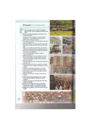 1 7 You are going to write a profile of the place
where you live. Work in groups and follow these
steps.
a) Discuss the following questions and make notes
of your discussion.
1 Imagine you are returning to your home after
being away — what strikes you most about it?
2 What is special about the place?
3 How big is it and where is it? (population, distance
from other places, etc)
4 How do people get in and get out? How do people
get about once they are there? What are the roads
like?
5 What are the different areas? What are they like?
(old town, commercial areas, industrial zones, etc)
6 What type of housing do the people have? What is
the architectural style like?
7 Where do people gather together outdoors?
(squares, parks, etc)
8 What do members of the community do in their
leisure time? (sports, cinemas, theatre or opera,
museums and galleries, night clubs, restaurants,
bars and cafes, etc)
9 How do people earn their living? (main industries,
commerce, etc)
10 What facilities are there for secondary and higher
education? (schools, colleges, universities, evening
classes)
11 Would you recommend this place to a tourist?
What are some of the sights that tourists visit?
12 What might a newcomer find strange or difficult
about living there?
13 What do you like about the place? What do you
dislike?
b) What kind of useful information can you find
on the internet? Add the information to your
responses.
c) Organise your notes and develop them into three
or four paragraphs.
d) Check your writing and correct any mistakes.
e) Transfer your profile to an A4 paper and make
illustrations or design a computer presentation.
f) Display your profiles in class and vote for the best
profile.
Mini-project: A city/viilage profile
 