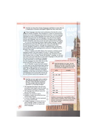 I
12
15 Read the text about these kinds of languages and find two names that are
a combination of Russian and English. Explain how they came about.
All these languages come from word combinations that describe certain
local variants of English. They developed as a means of communication
between two or more language groups that do not share a common language.
Although the names of these languages look similar, they are actually quite
different. Some genuinely mix the languages, some alter between English
and the other language, some are local dialects of English used by English
speakers themselves, and some are just non-native pronunciations of English.
As a term for describing the Russian-English pidgin language, "Runglish"
was popularised in the year 2000 when it was used as the language aboard
the International Space Station. Although less widespread than other
variants, Runglish is spoken in a number of English-Russian communities,
most notably the Russian-speaking Jewish community of Brighton Beach in
Brooklyn, New York.
Arthur C. Clarke's novel 2010: Odyssey Two mentions a similarly named
language, Russlish. The small subplot in Arthur C. Clarke's novel 2010
involved the crew of a Russo-American spaceship, who attempted to battle
their boredom with a so-called "Stamp Out Russlish!" campaign. As the story
went, both crews were fully fluent in each other's languages, to the point that
they found themselves crossing over languages
in mid-conversation, or even simply speaking
the other language even when there was no one
present who had it as their native tongue.
Use of "Russlish" in space has been realised
to some extent on the International Space Station.
Cosmonaut Sergei Krikalyov said in October of
2000: "We say jokingly that we communicate in
"Runglish", a mixture of Russian and English
languages, so that when we are short of words in
one language we can use the other, because all
the crew members speak both languages well."
WORD FOCUS:
COMMON SUFFIXES FOR ADJECTIVES
1 6 Read the text once again and say whether
the following statements are true (T) or
false (F). Correct the false statements.
See "How to deal with true / false test
questions" in "Learning strategies".
1 The languages described in the text were
invented to make English easier for people
from different countries to understand.
2 The languages have different names but
they are very similar.
3 Runglish was invented in space.
4 Runglish is spoken only aboard the Inter-
national Space Station.
5 A variant of Runglish was first mentioned
in a science fiction book.
6 A pidgin language is a mixture of two or
more languages. Pidgin is usually used
between people who do not speak each
other's languages.
•
•
•
•
•
17 Read through the text again. Put the
adjectives you find in the table in your
Workbook. Use the words from the list
and add more examples of your own.
suffix examples
-al
-ant, -ent, -ient
-ed
-ing
-ful
-ic
-ive
-less
-ious, -ous
-ible, -able
-y
tradition, communicate, responsibility, effect,
culture, history, excellence, limit, music, remark,
interest, conversation, understand, ambition,
care, create, wonder
 