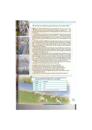 There are many health benefits to living outside of the city, or even in the
suburbs: clean air and an abundance of foliage are enough (1) ... . But
services such as municipal water and sewage disposal are often a rarity in very
rural areas.
In city areas, it is fairly easy to access transportation with city bus systems
and taxis. The opposite is the case in rural areas: (2) ... . With greater distances
between houses, even getting groceries can be a difficulty. So if a person loses
his / her driver's license or vehicle for some reason, it's a real hardship in a rural
area.
It has been said that village life encourages a greater sense of community and
gives some perspective on what is important. When a family faces a hardship,
(3) ... . I f there is a death in the family, members of the community are right
there with condolences. If someone falls ill, the community pulls together to
raise money for the family.
The reactions to these kinds of situations are much different in urban areas.
Many city-dwellers don't know their neighbours beyond a "hello" as they pass
each other in the hall. Some don't even say that much. Perhaps they feel they
don't need their neighbours, (4) ... .
People in rural areas organise more events together than urbanites do. From
church dinners to local fairs, to the community's summer barbecue, most people
have their fingers in the pie, in one way or another. It is these types of events that
(5) ... . I n urban areas, special events are often competing against each other,
since there are often many happening at the same time. Many people who attend
these urban events haven't got any particular sense of pride for them, (6) ... .
While one could argue that city life is more exciting and at times more
convenient, it's not necessarily better than country life.
a) as they are just spectators of the event, not coordinators.
b) without your own transportation, it is difficult to get around.
c) the way people in the rural areas have come to depend on theirs.
d) to convince many city-dwellers that country living is for them.
e) help to bring a community together, because those who attend can claim
ownership of the event.
f) often those in a rural community are quick to help wherever they can.
1 8 Read the text and fill in the gaps with the parts of the sentences below.
1 9 Listen to five people speaking about the countryside they live in
and match them with the place they are describing.
mountainSheila
Mike
 