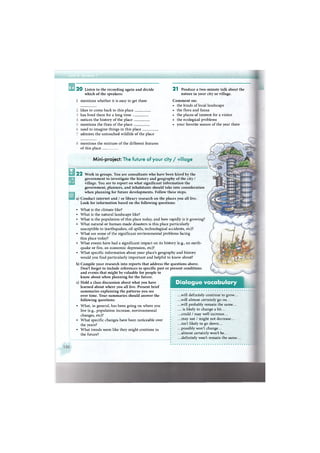 2 0 Listen to the recording again and decide
which of the speakers:
1 mentions whether it is easy to get there
likes to come back to this place .
has lived there for a long time _
notices the history of the place _
mentions the flora of the place _
2 1 Produce a two-minute talk about the
nature in your city or village.
Comment on:
• the kinds of local landscape
• the flora and fauna
• the places of interest for a visitor
• the ecological problems
• your favorite season of the year there
used to imagine things in this place
admires the untouched wildlife of the place
mentions the mixture of the different features
of this place
Mini-project: The future of your city / village
2 2 Work in groups. You are consultants who have been hired by the
government to investigate the history and geography of the city /
village. You are to report on what significant information the
government, planners, and inhabitants should take into consideration
when planning for future developments. Follow these steps.
a) Conduct internet and / or library research on the places you all live.
Look for information based on the following questions:
• What is the climate like?
• What is the natural landscape like?
• What is the population of this place today, and how rapidly is it growing?
• What natural or human-made disasters is this place particularly
susceptible to (earthquakes, oil spills, technological accidents, etc)?
• What are some of the significant environmental problems facing
this place today?
• What events have had a significant impact on its history (e.g., an earth-
quake or fire, an economic depression, etc)?
• What specific information about your place's geography and history
would you find particularly important and helpful to know about?
b) Compile your research into reports that address the
Don't forget to include references to specific past or
and events that might be valuable for people to
know about when planning for the future.
c) Hold a class discussion about what you have
learned about where you all live. Present brief
summaries explaining the patterns you see
over time. Your summaries should answer the
following questions:
• What, in general, has been going on where you
live (e.g., population increase, environmental
changes, etc)?
• What specific changes have been noticeable over
the years?
• What trends seem like they might continue in
the future?
questions above,
present conditions
Dialogue vocabulary
.. .will definitely continue to grow...
.. .will almost certainly go on...
.. .will probably remain the same...
... is likely to change a bit...
.. .could / may well increase...
.. .may not / might not decrease...
.. .isn't likely to go down...
.. .possibly won't change...
.. .almost certainly won't be...
.. .definitely won't remain the same...
 
