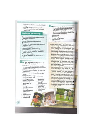 А
Which of the hobbies do you like / dislike?
Why?
Why do people choose strange hobbies?
Which of the hobbies would you like to
have? Why?
Dialogue vocabulary
There are quite a few positive aspects in the
hobbies we heard about.
First of all,...
Another good point we spotted is that...
As well as these...
Turning to the negative aspects, we would like
to mention that...
In addition to that,...
The hobbies which we both liked are...
The worst hobby from our point of view is...
We believe that the reason why people have
strange hobbies is...
If it were up to me I'd...
My partner agrees with my choice / doesn't
agree...
26 Read through the list of pastimes and
discuss the questions.
Which of the pastimes are most popular
in your country? Put them in order from the
most to the least popular.
Which of the activities have you tried? Give
more details.
Are there any activities you have no idea
about?
Do you think that English pastimes are
similar to Russian ones?
' watching television
having a conversation
seeing friends
gossiping on the
phone
cooking
DIY (do-it-yourself)
gardening
reading newspapers
and magazines
fishing
stamp collecting
train-spotting
bird-watching
doing sports
keeping pets
knitting
using the internet
playing darts
playing pool
playing billiards
playing cards
hunting
1 2 7 Work in groups. Read one of the extr.
from the book Watching the English.
The hidden rules of English behaviour l
Kate Fox and say what the most popular
pastimes of the English are. Choose a titl.
for the extract you've read.
Reading rules
Rules of the game
Pet rules and "petiquette"
Television rules
Cyberspace rules
A We do watch quite a lot of television
national average is about three to three anc
half hours a day — but television cannot
said to be killing the art of conversation. In v
same survey, 97 per cent of respondents had a"
entertained or visited friends or relations in
past month. I am also always somewhat skept
about television viewing figures, ever since I
involved in a research project in which a team
psychologists installed video cameras in ordir
people's sitting rooms to monitor how nr.
television they watched and how they beha
while watching. The subjects all filled in fo
every day, saying what programmes they had <
and estimating how much of each prograr
they had actually watched.
The differences between their estimates and
reality showed that when people tell a su:
researcher that they spent an evening, or an h
"watching television", it is more than likeb
they were doing no such thing. What they i
mean is that they had the television on i
they chatted with family or friends, played
the dog, read the newspaper, squabbled
the remote, gossiped on the telephone, cut 1
toenails, nagged their spouse, cooked an: j
supper, did the ironing and hoovering, sh: j
at their children, fell asleep and so on, реггл
occasionally only glancing at the television sere
during that period.
132
 