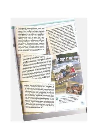 В I would add that reading books ranks as even more
popular than DIY and gardening in national surveys
of leisure activity, and over 80 per cent of us regularly
read a daily newspaper. Our passion for word games
and verbal puzzles is well known, but it is also worth
noting that every one of the non-verbal hobbies
and pastimes that occupy our leisure time — such
as fishing, stamp collecting, trainspotting, bird-
watching, walking, doing sports, keeping pets, flower
arranging, knitting and pigeon fancying — has at
least one, if not many more specialist magazines
devoted to it. The more popular hobbies each have
it least half a dozen dedicated weekly or monthly
publications, as well as umpteen internet sites, and
^e often spend much more time reading about our
ivourite pastime than we do practising it.
jj d i g
E It's no accident that almost all ofthe most popular
and games played around the world today
. England. F o o t b a l l , baseball, rugby
: all invented here, and even when
a sport or game, the
' ^ « n a proper,
зскеу,horseracing, polo,1 skiing, for
sports •
originated in
and tennis were an
we did not actually invent a
Englishwere usuallythefirsttolaydowna j
Лsetofrulesforit(hockey,
swimming, rowing,boxing— andeven w
iven's sake). And that's not counting all the
rather less athletic games and pastimes such as
darts, pool,billiards,cards, cribbage and skittles,
d let's notforgethunting, shootingandfishing,
didn't create or codify all o f these, of course,
but sports and games are widely recognised as
an essential part of our culture, our heritage and
our legacy — one cannot talk about Englishness
Ithout talking about sports and games.
a new and. . V t l l U
. . aiay at nome, pull up the imaginary
drawbridge and avoid the traumas of face-to-face social
interaction: the internet, e-mail, chatrooms, surfing,
messaging — the whole thing could have been invented
for the insular, socially handicapped, word-loving
English. In cyberspace, we are in our element: a world
of disembodied words. No need to worry about what
to wear, whether to make eye contact, whether to shake
hands or kiss cheeks or just smile. No awkward pauses
or embarrassing starts; no need to fill uncomfortable
silences with weather-speak; no polite procrastinating
or tea-making or other displacement activity; no need
for the usual prolonged goodbyes. Nothing physical,
no actual corporeal human beings to deal with at all.
Just written w " " ' - ^ "
written words. Our favou:
thing.
D Keeping pets, for the English, is not so much a leisure
activity as an entire way of life. In fact, "keeping pets" is
an inaccurate and inadequate expression — it does not
begin to convey the exalted status of our animals. An
Englishman's home may be his castle, but his dog is the
real king. People in other countries may buy luxurious
five-star kennels and silk-lined baskets for their pets,
but we, the English, let them take over the whole house.
The unwritten rules allow our dogs and cats to sprawl
all over our sofas and chairs, always hogging the best
places in front of the fire or television. They get far more
attention, affection, appreciation, encouragement and
"quality time", than our children, and often better food.
Imagine the most overindulged, well dressed, adored
bambino in Italy, and you will get a rough idea of the
status of the average English pet.
questions to g o f t h e bng
 