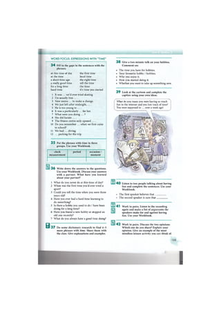 W O R D FOCUS: EXPRESSIONS WITH "TIME"
3 4 Fill in the gaps in the sentences with the
phrases.
at this time of day
at the time
a short time ago
a really good time
for a long time
hard time
the first time
local time
the right time
tell the time
the time
it's time you started
1 It was ... we'd ever tried skating.
2 I'm usually free . . . .
3 Now seems ... to make a change.
4 We just left after midnight, . . . .
5 He is too young to ... .
6 It was a particularly ... for her.
7 What were you doing ... ?
8 She did karate . . . .
9 The fitness centre only opened . . . .
10 Do you remember ... when we first came
to school?
11 We had ... diving.
12 ... packing for the trip.
3 5 Put the phrases with time in three
groups. Use your Workbook.
clock
measurement
period occasion /
moment
3 6 Write down the answers to the questions.
Use your Workbook. Discuss your answers
with a partner. W h a t have you learned
about your partner?
1 What do you never do at this time of day?
2 W h e n was the first time you'd ever tried a
sport?
3 Could you tell the time when you were three
years old?
4 Have you ever had a hard time learning to
do something?
5 Is there a hobby you used to do / have been
doing for a long time?
6 Have you found a new hobby or stopped an
old one recently?
7 What do you always have a good time doing?
В 3 7 D o some dictionary research to find 4 - 5
more phrases with time. Share them with
the class. Give explanations and examples.
3 8 Give a two-minute talk on your hobbies.
C o m m e n t on:
• The time you have for hobbies.
• Your favourite hobby / hobbies.
• W h y you enjoy it.
• How you started doing it.
• Whether you want to take up something new.
3 9 Look at the cartoon and complete the
caption using your own ideas.
What do you mean you were having so much
fun in the internet and you lost track of time?
You were supposed to ... over a week ago!
4 0 Listen to two people talking about having
fun and complete the sentences. Use your
Workbook.
The first speaker believes that _
The second speaker is sure that.
4 1 Work in pairs. Listen to the recording
again and make a list of arguments the
speakers make for and against having
fun. Use your Workbook.
4 2 Work in pairs. Discuss the two opinions.
W h i c h one do you share? Explain your
opinion. Give an example of the most
mindless leisure activity you can think of.
135
 