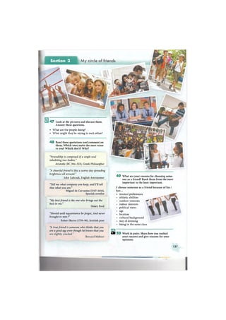 4 7 Look at the pictures and discuss them.
Answer these questions.
• What are the people doing?
• What might they be saying to each other?
4 8 Read these quotations and comment on
them. Which ones make the most sense
to you? Which don't? Why?
"Friendship is composed of a single soul
inhabiting two bodies."
Aristotle (ВС 384-322), Greek Philosopher
"A cheerful friend is like a sunny day spreading
brightness all around."
John Lubcock, English Astronomer
4 9 What are your reasons for choosing some-
one as a friend? Rank them from the most
important to the least important.
"Tell me what company you keep, and I'll tell
thee what you are."
Miguel de Cervantes (1547-1616),
Spanish novelist
"My best friend is the one who brings out the
best in me."
Henry Ford
"Should auld aquaintance be forgot, And never
brought to min?"
Robert Burns (1759-96), Scottish poet
"A true friend is someone who thinks that you
are a good egg even though he knows that youо oo о у — j Ef
are slightly cracked." 5 0 Work in pairs. Share how you ranked
Bernard Meltzer your reasons and give reasons for your
opinions.
I choose someone as a friend because of his /
her...
• musical preferences
athletic abilities
outdoor interests
indoor interests
political views
age
location
cultural background
way of dressing
being in the same class
137
 