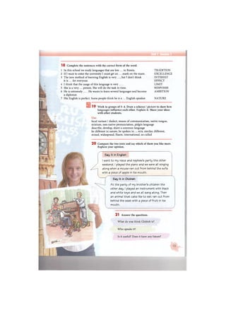 Unit 1 Section 1
1 8 Complete the sentences with the correct form of the word.
1 In this school we study languages that are less ... in Russia.
2 If I want to enter the university I must get an ... mark on the exam.
3 The new method of learning English is very ..., but I don't think
it is ... for everyone.
4 I think that the usage of this language is very ....
5 She is a very ... person. She will do the task in time.
6 He is extremely ... .He wants to learn several languages and become
a diplomat.
7 His English is perfect. Some people think he is a ... English speaker.
TRADITION
EXCELLENCE
INTEREST
EFFECT
LIMIT
RESPONSE
AMBITION
NATURE
19 Work in groups of 3-4. Draw a scheme / picture to show how
languages influence each other. Explain it. Share your ideas
with other students.
Use:
local variant / dialect, means of communication, native tongue,
mixture, non-native pronunciation, pidgin language
describe, develop, share a common language
be different in nature, be spoken in..., mix, similar, different,
mixed, widespread, fluent, international, so-called
2 0 Compare the two texts and say which of them you like more.
Explain your opinion.
Say it in English
I went to my niece and nephew's party the other
weekend. I played the piano and we were all singing
along when a mouse ran out from behind the sofa
with a piece of apple in its mouth.
Say it in Globish
At the party of my brother's children the
other day, I played an instrument with black
and white keys and we all sang along. Then
an animal that cats like to eat ran out from
behind the seat with a piece of fruit in its
mouth.
2 1 Answer the questions.
What do you think Globish is?
Who speaks it?
Is it useful? Does it have any future?
 
