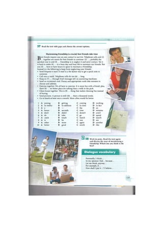 В И М
5 8 Work in pairs. Read the text again
and discuss the ways of maintaining a
friendship. Which one you think is the
best?
Dialogue vocabulary
Personally, I think...
In my opinion I feel... because...
Let me think, anyway...
For example, if...
How shall I put it...? I believe...
5 7 Read the text with gaps and choose the correct options.
Maintaining friendship is crucial, best friends take time
Best friends require one-on-one contact to survive. Telephone calls and (1)
... together are musts for best friends to continue. (2) ..., probably the
quickest way to end (3) ... friendship is to neglect it and sever contact. Yet it
is hard to make (4) ... in a busy day and busy life to maintain our friends. But
you (5) ... have to have hours to spare to maintain a friendship.
Instead try the following to keep from neglecting your friends:
• Send frequent e-mail. E-mail is a the fastest way to get a quick note to
someone.
• Call once a week. Telephone calls do not (6) ... long.
• Keep in (7) ... through brief messages left on answering machines.
• Send an occasional card. Funny and appropriate cards take minutes to
choose and address.
• Exercise together. We all have to exercise. It is more fun with a friend, plus,
there (8) ... no better place for talking than a walk in the park.
• Clean house together. This is (9) ... thing that makes cleaning fun instead
of boring.
• Send pictures. A picture is still (10) ... than a thousand words.
• Go to lunch at least once a month. More often would be better.
1 A joining В getting С coming D working
2 A In reality В In addition С In time D In fact
3 A a В — С the D an
4 A hours в seconds с time D minutes
5 A don't в didn't с doesn't D aren't
6 A do в take с g° D spend
7 A catch в touch с match D search
8 A is в be с was D are
9 A other в more с again D another
10 A better в good с worth D like
•""«•Йй
У
-J1.»
Щи.1
 