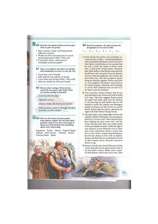 В 6 0 Read the text again and discuss these ques-
tions in pairs or groups.
1 How is being "virtual" and being friends
different in reality?
2 Would you like to become part of a social
networking system? Why? / Why not?
3 If you had a choice, which form of
friendship would you prefer?
6 1 Give a two-minute talk about the friends
and friendships you have in your life. Say:
• if you have a lot of friends.
• what qualities you look for in friends.
• if you value your friends (Why? / Why not?).
• what you usually do with your friends.
6 2 Discuss these sayings. What do they
mean? Do you agree with them? What
are similar sayings in Russian?
Love me, love my dog.
Opposites attract.
Absence makes the heart growfonder.
When poverty comes in through the door,
love flies out the window.
6 3 Here are the names of some people
from famous couples. Do you know their
partners' names? Are they real people or
characters from fiction? Say something
about their relationship.
Pygmalion Ruslan Mozart Eugene Onegin
Odyssey John Lennon Anthony Romeo
Princess Diana Adam
6 4 Read the summary of a play and put the
paragraphs in the correct order.
1 _ 2 3 _ 4 5 6 _
A Juliet drinks the potion and everybody as-
sumes that she is dead — including Balthasar,
who immediately tells Romeo. Friar Lawrence's
letter fails to reach Romeo, so he assumes that
his wife is dead. He rushes to Juliet's tomb
and, in deep grief, drinks poison. Moments
later, Juliet wakes to find Romeo dead and kills
herself due to her own grief. Once the families
discover what has happened, they finally end
their bitter hate. Thus the youngsters' deaths
bring the families together. Romeo and Juliet
is a true tragedy in the literary sense because
the families gather sufficient self-knowledge
to correct their behaviour but not until it is
too late to save the situation.
В Friar Lawrence informs Romeo that he has
been banished from Verona and will be killed
if he stays. The Friar suggests Romeo spend
the night with Juliet, then leave for Mantua
in the morning. He tells Romeo that he will
attempt to settle the Capulet and Montague
dispute so Romeo can later return to a united
family. Romeo takes his advice, spending one
night with Juliet before fleeing Verona.
C The play begins with a large fight between the
Capulets and the Montagues, two prestigious
families in Verona, Italy. These families have
been fighting for quite some time, and the
Prince declares that their next public battle
will be punishable by death. When the fight is
over, Romeo's cousin Benvolio tries to cheer
him of his melancholy. Romeo reveals that
he is in love with a woman named Rosaline,
but she has chosen to live a life of chastity.
Romeo and Benvolio are accidentally invited
to their enemy's party; Benvolio convinces
Romeo to go.
D Romeo visits his best friend Mercutio and his
cousin Benvolio but his good mood is put to
an end. Juliet's cousin, Tybalt, starts a quar-
rel with Romeo, which soon turns into a duel
 