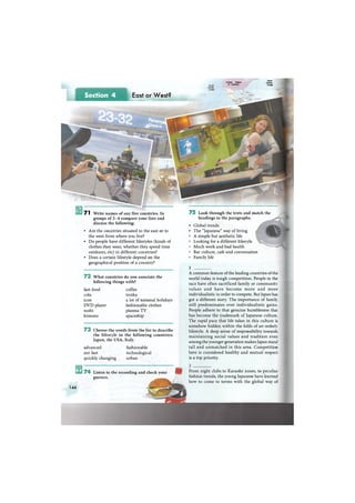 Section 4 East or West?
•НвКйМНМкМк
7 1 Write names of any five countries. In
groups of 3 - 4 compare your lists and
discuss the following:
• Are the countries situated to the east or to
the west from where you live?
• Do people have different lifestyles (kinds of
clothes they wear, whether they spend time
outdoors, etc) in different countries?
• Does a certain lifestyle depend on the
geographical position of a country?
7 2 What countries do you associate the
following things with?
fast food coffee
cola troika
icon a lot of national holidays
D V D player fashionable clothes
sushi plasma T V
kimono spaceship
7 3 Choose the words from the list to describe
the lifestyle in the following countries:
Japan, the USA, Italy.
advanced fashionable
not fast technological
quickly changing urban
7 5 Look through the texts and match the
headings to the paragraphs.
• Global trends
• The "Japanese" way of living
A simple but aesthetic life
Looking for a different lifestyle
Much work and bad health
Bar culture, cafe and conversation
Family life
1
A common feature of the leading countries of the
world today is tough competition. People in the
race have often sacrificed family or communitv
values and have become more and more
individualistic in order to compete. But Japan has
got a different story. The importance of family
still predominates over individualistic gains.
People adhere to that genuine humbleness tha:
has become the trademark of Japanese culture.
The rapid pace that life takes in this culture is
somehow hidden within the folds of an orderly
lifestyle. A deep sense of responsibility towards
maintaining social values and tradition even
among the younger generation makes Japan stand
tall and unmatched in this area. Competition
here is considered healthy and mutual respect
is a top priority.
Norfr
Atknii:
OcearNenft
P a d f i c
Ocean
Untied States
of America
7 4 Listen to the recording and check your
guesses.
144
From night clubs to Karaoke zones, to peculiar
fashion trends, the young Japanese have learned
how to come to terms with the global way of
 