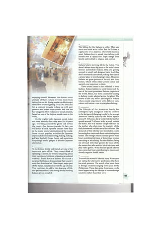 enjoying oneself. However, the distinct strict
attitude of their culture prevents them from
taking this too far. Young people are able to enjoy
themselves without getting crazy. But they also
feel a constant struggle to keep up with peer
pressure and urban expectations, and this has
had a negative effect on Japanese people. Indeed,
Japan has one of the highest suicide rates in the
world.
On the brighter side, Japanese people today
are more leisurely than they were 2 0 - 3 0 years
ago. Travelling around the globe and within
the country has become popular. In fact, you
will notice a lot of Japanese tourists these days
in the major tourist destinations of the world.
Some current popular activities the Japanese
enjoy include mountaineering, hiking, fishing,
golf and football. Create funny and sometimes
surprisingly useful gadgets is another Japanese
distinction.
To the Italian, family and friends are one of the
important parts of life. They cannot think of
spending an entire day without enquiring about
their parents and children, or passing a weekend
without a family lunch or dinner. So it is not a
surprise that Italians living outside their country
miss their families a lot. These days a major part
of the Italian population is over the age of sixty.
This continues to add to the slowness of life,
and perhaps enforce the strong family bonding
Italians are so proud of.
The lifeline for the Italians is coffee. Their day
starts and ends with coffee. For the Italian, a
cappuccino or an espresso after every meal is a
must. Italians love to spend time talking with
friends over a cappuccino. Topics range from
family and football to religion and politics.
Italians believe in living life to the fullest. This
doesn't always mean big since as the world's most
famous automobile makers, they love getting
around in small well-designed cars. And they
don't necessarily care about parking their car in
a proper place or even keeping it clean. However,
Italians are great patrons of the art, and their
homes, which reflect their artistic sense and
warmth, are important to them.
Their artistic sense is also reflected in their
fashion. Italian fashion is world renowned. As
one of the most prominent fashion capitals of
the world, Milan, has been consistently adding
to fashion trends adopted across the globe. The
streets of this city reflect the height of fashion
where people experiment with different cuts,
colour and texture, even in everyday clothing.
The lifestyle of the A m e r i c a n family has
undergone rapid changes in order to conform
to the fast pace of changing trends. In the average
American family typically the father spends
around 9-10 hours a day at work while the mother
spends around 7 - 8 hours a day at work outside
the home. Add to it another couple of hours for
the mother who often does the majority of the
daily housework and the care of the children. The
demands of this lifestyle have resulted in people
becoming less concerned about maintaining their
health. The average American man spends more
hours watching television at home than he does
exercising or socialising. For the children, being
out of touch with their parents for most of the
day means they also watch a lot of television and
play video games. With this fast-paced lifestyle
also comes fast food, contributing to Americans'
already negative health habits.
To avoid this stressful lifestyle many Americans
are opting for alternative professions that have
less work pressure. The search often lands them
in foreign countries ranging from Spain to the
Philippines. These days some Americans can be
found appreciating the lifestyle of various foreign
countries rather than their own.
£
К
145
 