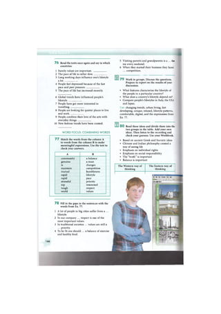 ЩМмМШНЭНнмяН
7 6 Read the texts once again and say in which
countries:
1 Family values are important.
2 The pace of life is rather slow.
3 Long working days influence one's lifestyle
a lot
4 People feel depressed because of the fast
pace and peer pressure.
5 The pace of life has increased recently.
6 Global trends have influenced people's
lifestyle
7 People have got more interested in
travelling.
8 People are looking for quieter places to live
and work.
9 People combine their love of the arts with
everyday things.
10 New fashion trends have been created.
W O R D FOCUS: C O M B I N I N G W O R D S
7 7 Match the words from the column A
to words from the column В to make
meaningful expressions. Use the text to
check your answers.
A В
community a balance
genuine a must
is changes
maintain competition
mutual humbleness
rapid lifestyle
rapid pace
stressful priority
top renowned
tough respect
world values
7 8 Fill in the gaps in the sentences with the
words from Ex. 77.
1 A lot of people in big cities suffer from a ...
lifestyle.
2 In our company ... respect is one of the
most important values.
3 In traditional societies ... values are still a
... priority.
4 To be fit one should ... a balance of exercise
and healthy food.
5 Visiting parents and grandparents is a ... fee
me every weekend.
6 W h e n they started their business they faced
... competition.
7 9 Work in groups. Discuss the questions.
Prepare to report on the results of your
discussion.
• What features characterise the lifestyle of
the people in a particular country?
• What does a country's lifestyle depend on?
• Compare people's lifestyles in Italy, the USA
and Japan.
Use: changing trends, urban living, fast
developing, unique, relaxed, lifestyle patterns,
comfortable, digital, and the expressions from
Ex. 77.
8 0 Read these ideas and divide them into th;
two groups in the table. Add your own
ideas. Then listen to the recording and
check your guesses. Use your Workbook.
• Based on ancient Greek and Socratic ideas
• Chinese and Indian philosophy created a
way of seeing life
• Emphasis on individual rights
• Emphasis on social responsibility
• The "truth" is important
• Balance is important
The Western way of
thinking
The Eastern way of
thinking
File Etft View Favorites Tools Help
Q Back -
Address llfhttpTfT
life
146
 