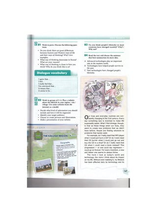8 1 Work in pairs. Discuss the following ques-
tions.
• Do you think there are great differences
between Eastern and Western ways of life
and their ways of thinking? Why? Give
examples.
• What way of thinking dominates in Russia?
What are your reasons?
• What way of thinking is closer to how you
think? Why do you think this is so?
Dialogue vocabulary
I agree that...
I feel...
I really feel that...
I'm convinced that...
It means that...
It seems to be...
8 2 Work in groups of 3 - 4 . Plan a website
about the lifestyle in your region / city /
village. Use some websites from the
internet as a model.
• Decide what kind of information you should
include and how it will be organised.
• Identify your target audience.
• Choose or create pictures and illustrations.
• Make a presentation of your website.
• ¥
SpavDemensk
Boiovsk
Balabanovtf Ш 1 ^
THE KALUGA REGION 0bnto k
Maloyaroslavets
Geography
K a l u a a region is located in the
of Moscow.
From north to south oreo extended
a more than 2 2 0 km from 53 30
to 5 5 ° 30' north latitude, from
we^Ho east - at 220 km, the area
is 29.9 thousand km .
8 3 Do you think people's lifestyles in most
countries have changed recently? Why? /
Why not?
8 4 Read the text and choose the sentence
that best summarises its main idea.
A Advanced technologies play an important
role in the modern world.
В Technologies have helped people survive in
the past.
С New technologies have changed people's
lifestyles.
Our lives and everyday routines are con-
stantly changing in the 21st century. Every
day something new is invented to make life
supposedly easier. What I find strange, though,
is that as these things enter our lives, they
seem to create new problems that we didn't
have before. People are finding solutions to
problems that barely exist.
For example, do I really need that MP3 player
when I could just burn a CD? Or do I even need
that CD burner when I could just go out and
buy the CD in a shop? Or do I really need that
CD when I could read a book instead? This
progression — or one could say regression —
could go on forever. For every invention, a new
and better one seems to always follow.
The more I look at today's world and
technology, the more I think about its impact
on my life. Without even realising it, my lifestyle
has been affected daily by technology and its
147
 
