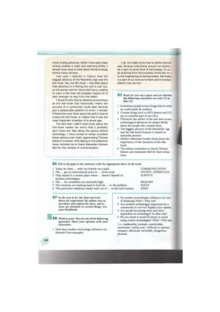 never-ending advances. While I have spent days
writing endless e-mails and watching DVDs, I
almost never stop to think about the technology
behind these devices.
Last year I learned in history that the
biggest advance of the Mesolithic Age was the
fish-hook. Yes, the fish-hook — that little object
that attaches to a fishing line and is cast out,
as the person sits for hours and hours, waiting
to catch a fish that will probably require all of
their strength to haul from the water.
I found it ironic that an advance as enormous
as the fish-hook that historically meant the
survival of a community could later become
just a pleasurable pastime to some. I wonder
if fishermen ever think about the skill it took to
create the fish-hook, or realise that it was the
most important invention of a whole age.
The fact that I didn't even know about the
fish-hook makes me worry that I probably
don't have any idea about the genius behind
technology. I have turned on lamps countless
times without ever really appreciating Thomas
Edison's invention. And talking on the telephone
never reminds me to thank Alexander Graham
Bell for this miracle of communication.
I do not really know how to define technc
ogy, because everything around me seems
be a part of some kind of technology. It COL :
be anything from the invention of the fish-hc
to the engineering of cloning sheep. Technoloc
is a part of our lives as humans and it inevitat
affects how we live.
8 5 Read the text once again and say whether
the following statements are true (T) or
false (F).
1 Sometimes people invent things that in realirr
we could easily do without.
2 Certain things such as MP3 players and CE
are an essential part of our lives.
3 Whenever the author of the text uses varioL
technological advances, he always thinks
about the people who created them.
4 The biggest advance of the Mesolithic Age
was the fish-hook because it created an
enjoyable pastime.
5 Modern fishermen hardly think about the
importance of the invention of the fish-
hook.
6 The author remembers to thank Thomas
Edison and Alexander Bell for their inven-
tions.
8 6 Fill in the gaps in the sentences with the appropriate form of the word.
1 Today we often ... with our friends via e-mail.
2 The ... got an international prize in ... of his work.
3 They stayed in a remote place where ... doesn't depend on
modern technologies.
4 The ... for candidates are extremely high.
5 The scientists are working hard to find the ... to the problem.
6 This particular telephone model went out of ... in the mid-nineties.
COMMUNICATION
INVENT, APPRECIATE
SURVIVE
REQUIRE
SOLVE
EXIST
8 7 In the text in Ex. 84, find and write
down the expressions the author uses to
introduce and explain his ideas, and to
draw our attention to certain things. Use
your Workbook.
8 8 Work in pairs. Discuss one of the following
questions. Share your opinion with your
classmates.
1 How does modern technology influence our
lifestyle? Give examples.
2 Do modern technologies influence our way
of thinking? Why? / Why not?
3 Are modern technologies important for a
community to survive? Explain your opinio-
4 Are people becoming more and more
dependent on technology? In what way?
5 Do you think it would be better to avoid
using certain technologies? Why? / Why no:'
Use: (un)healthy, (un)safe, comfortable,
convenient, useful, easy / difficult to operate,
compact, advanced, inevitable, dangerous,
pleasant
148
 