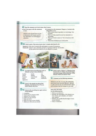 8 9 Read the statement and think about what it means.
a) Say if you agree with the statement
or not.
Modern man should learn to live
in harmony with nature and he
less dependent on technological
advances.
b) Comment on the statement. Prepare a 2-minute talk.
Remember to say:
• What makes people dependent on technology. Give
examples.
• What can help people become less dependent on
technology.
• What you think it means to "live in harmony with
nature".
• What kind of lifestyle you would prefer.
9 0 Work in pairs. Take turns to give your 2-minute talks from Ex. 89.
Student A: Give your 2-minute talk and prepare to answer the questions.
Student B: Listen to your classmate and ask 2 - 3 questions after he / she finishes.
All the points from task b) in Ex. 89 should be covered.
9 3 Listen to the recording once again and say
which lifestyle:
1 is healthier
2 requires good computer skills
3 requires a lot of money
4 makes you stay at home
5 helps you be fit
6 keeps you close to your friends
7 allows you often see your family
Write 2 0 0 - 2 5 0 words.
Use the following plan:
• Make an introduction.
• Mention the advantages of the lifestyle you
have chosen, give examples, and explain
your opinion.
• Mention the possible disadvantages of your
chosen lifestyle.
• Draw a conclusion.
9 4 Work in pairs. Choose 3 - 4 lifestyles from
the list in Ex. 91. Make a list of advantages
and disadvantages of these lifestyles. What
lifestyle would you choose? Why?
9 5 Comment on the following statement.
Whatever you do, it is you who ultimately
determines your personal lifestyle. Lifestyle
is, after all, the way you demonstrate values
and attitudes that are unique to you only.
9 2 Listen to the people describing their
lifestyles. Use the list in Ex. 91 to say
which lifestyle they have.
healthy
online
business
sports
vegetarian
family
fashion
James Bond
outdoor
star
urban
shopping
traditional
9 1 In groups discuss the following words as
lifestyles and give them definitions.
 