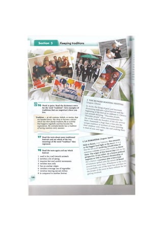 Section 5 Keeping traditions
9 6 Work in pairs. Read the dictionary entry
for the word "tradition". Give examples of
traditions that are important where you
live.
Tradition — a) old customs, beliefs, or stories, that
are handed down. She chose to become a doctor
which was their family tradition; b) an activity
that happens regularly and has become the
expectation. My extended family has a tradition
of having reunions every summer.
9 7 Read the texts about some traditional
festivals and say which of the two
meanings of the word "tradition" they
represent.
9 8 Read the texts again and say which
festival:
1 used to be cruel towards animals
2 involves a lot of eating
3 requires fast and careful movements
4 involves men only
5 has an unclear origin
6 involves a strange use of vegetables
7 involves wearing special clothes
8 is compared to another festival
2 1 Л Т О М А Т 1 Я А С ^ ! f o u n t s
Held гп Вппо , ^ m the w ^ o f
t o the bigge s t 1
i n V O ving l l t K U
t o throw
o t i ^ of this fc^TSte political
them- ^ e o n S either- (a) * s h i p or
perspective- ^ f ranco s ^ dp e r s p e c t i v e . ^ r a n c o s d i ^ ^
response гп l 9 ^ c e after a l ° ' o f B u n o l
150
 