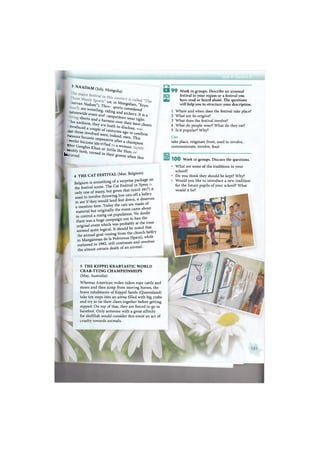 и 9 9 Work in groups. Describe an unusual
festival in your region or a festival you
УУ have read or heard about. The questions
will help you to structure your description.
1 Where and when does the festival take place?
2 What are its origins?
3 What does the festival involve?
4 What do people wear? What do they eat?
5 Is it popular? Why?
Use:
take place, originate from, used to involve,
commemorate, involve, feast
3 NAADAM (July, Mongolia)
J U r y a " Nadom"). Th
r' n Mongolian, "Eryn
are wrestling ridin g C ° n s i d ^ d "
nationwide event and* 8 ^ a r c h e i T - It is a
shorts and ha n ° e T t i t 0 r S ^ ^
- h l s uniform, they a ! ! ^ t h e i r bare chests
"Produced a couZ o ^ ^ e ,
^ « o s e involved w e r e ^ ^ to c o n f i r m
e a s " r e became u Z Z V " ^ ' This
f «er became i d S S a f t e r a t a m p i o n
. ^ G e n g h i s Khan o r I t t . ^ Г ^
' ! S l b ] y both, turned in fh Ь H u n '
b u r r e d . 'heir graves when this
4 T H E CAT FESTIVAL (May, Belgium)
Belgium is something of a surprise package on
the festival scene. The Cat Festival in; Ypres
only one of many, but given that (unil Ш 7 ) *
used to involve throwing live cats off a beltry
to see if they would land feet down, it deserves
a mention here. Today the cats are made of
material but originally the event c a m e about
to control a rising cat population. No doubt
there was a huge campaign not to ban the
original event which was probably at the t ®
seemed quite logical. It should be noted that
heannual goat'ossing from the church belfry
in Manganeses de la Polvorosa (Spain), while
outlawed in 1992, still continues and involves
the almost certain death of an animal.
5 THE KEPPEI KRABTASTIC WORLD
CRAB-TYING CHAMPIONSHIPS
(May, Australia)
Whereas American rodeo riders rope cattle and
steers and then jump from moving horses, the
brave inhabitants of Keppel Sands (Queensland)
take ten steps into an arena filled with big crabs
and try to tie their claws together before getting
nipped. On top of that, they are forced to go in
barefoot. Only someone with a great affinity
for shellfish would consider this event an act of
cruelty towards animals.
1 0 0 Work in groups. Discuss the questions.
What are some of the traditions in your
school?
Do you think they should be kept? Why?
Would you like to introduce a new tradition
for the future pupils of your school? What
would it be?
 