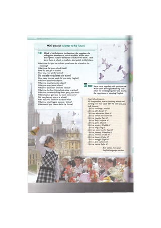 шшттт
Mini-project: A letter to the future
1 0 1 Think of the brightest, the funniest, the happiest, the
unhappiest moments in your school life. Write short
descriptions of these moments and illustrate them. Then
leave them at school to read at a later point in the future.
What time did you use to leave your house for school in the
morning?
What time did your school finish?
How did you get to school?
Were you ever late for school?
Did you take extra classes after school?
How many hours a week did you study English?
What was your best subject?
What was your favourite subject?
What was your worst subject?
What was your least favourite subject?
What was the best thing about going to school?
What was the worst thing about going to school?
Which teacher gave you the most homework?
Did you play any sports at school?
Who was your favourite teacher? Why?
What was your biggest success / failure?
What would you like to do in the future?
1 0 2 Sit in circle together with your teacher
Write short messages thanking each
other for working together and sharic.
the experience of learning English.
Dear School-leavers,
We congratulate you on finishing school and
starting your new adult life! We wish you gocc
luck because:
Life
Life
Life
Life
Life
Life
Life
Life
Life
Life
Life
Life
Life
Life
Life
Life
s a challenge. Meet it!
s a gift. Accept it!
s an adventure. Bear it!
s a sorrow. Overcome it!
s a tragedy. Face it!
s a duty. Perform it!
s a game. Play it!
s a mystery. Unfold it!
s a song. Sing it!
an opportunity. Take it!
s a journey. Complete it!
s a promise. Fulfill it!
s a beauty. Praise it!
2 struggle. Fight it!
я goal. Achieve it!
s a puzzle. Solve it!
Best wishes from your
English-language teachers
 