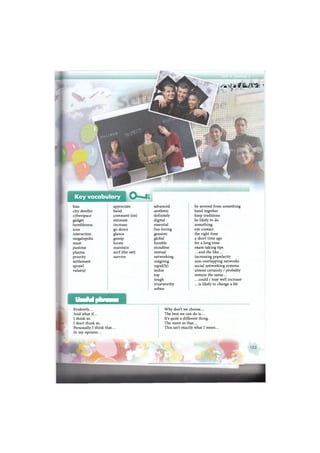 Key vocabulary L
bias appreciate advanced be severed from something
city-dweller band aesthetic band together
cyberspace comment (on) definitely keep traditions
gadget estimate digital be likely to do
humbleness increase essential something
icon go down fun-loving eye contact
interaction glance genuine the right time
megalopolis gossip global a short time ago
must locate humble for a long time
pastime maintain mindless exam-taking tips
plasma surf (the net) mutual ...and the like...
priority survive networking increasing popularity
settlement outgoing non-overlapping networks
sprawl rapid(ly) social networking systems
value (s) techie almost certainly / probably
top remain the same...
tough .. .could / may well increase
trustworthy .. .is likely to change a bit
urban
Useful phrases
Evidently... Why don't we choose...
And what if... The best we can do is...
I think so. It's quite a different thing.
I don't think so. The more so that...
Personally I think that... This isn't exactly what I mean...
In my opinion...
л i r i f i *'
•Eat , "
 