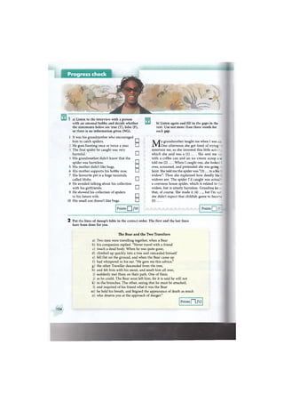 Progress check
Ws
v.
a) Listen to the interview with a person
with an unusual hobby and decide whether
the statements below are true (T), false (F),
or there is no information given (NG).
1 It was his grandmother who encouraged
him to catch spiders. CD
He goes hunting once or twice a year. •
The first spider he caught was very
harmful. •
His grandmother didn't know that the
spider was harmless. •
His mother didn't like bugs. СИ
His mother supports his hobby now. •
His favourite pet is a huge tarantula
called Moby. •
8 He avoided talking about his collection
with his girlfriends. •
9 He showed his collection of spiders
to his future wife. CD
10 His small son doesn't like bugs. •
5
6
7
Points Q /10
b) Listen again and fill in the gaps in the
text. Use not more than three words for
each gap.
My grandmother taught me when I was 5 :.
One afternoon she got tired of trying :
entertain me, so she invented this little actntr
which she said was a (1) ... . She sent me e
with a coffee can and an ice cream scoop г^ис
told me (2) .... When I caught one, she looke; i
over, screamed, and pretended she was going i
faint. She told me the spider was "(3)... to a bli.
widow". Then she explained how deadly b h .
widows are. The spider I'd caught was actui ^
a common house spider, which is related to :"
widow, but is utterly harmless. Grandma кг.-. •
that, of course. She made it (4) ..., but I'm s_r-
she didn't expect that childish game to becc - c
(5) ... .
Points
2 Put the lines of Aesop's fable in the correct order. The first and the last lines
have been done for you.
a
b
с
d
e
f
g
h
i
j
к
1
m
n
The Bear and the Two Travellers
Two men were travelling together, when a Bear
his companion replied. "Never travel with a friend
touch a dead body. When he was quite gone,
climbed up quickly into a tree and concealed himself
fell flat on the ground, and when the Bear came up
had whispered in his ear. "He gave me this advice,"
the other Traveller descended from the tree,
and felt him with his snout, and smelt him all over,
suddenly met them on their path. One of them
as he could. The Bear soon left him, for it is said he will not
in the branches. The other, seeing that he must be attacked,
and inquired of his friend what it was the Bear
he held his breath, and feigned the appearance of death as much
who deserts you at the approach of danger."
Points | | /12
154
 