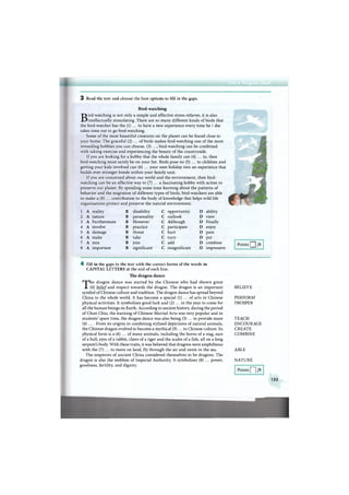 3 Read the text and choose the best options to fill in the gaps.
Bird-watching
Bird-watching is not only a simple and effective stress-reliever, it is also
intellectually stimulating. There are so many different kinds of birds that
the bird-watcher has the (1) ... to have a new experience every time he / she
takes time out to go bird-watching.
Some of the most beautiful creatures on the planet can be found close to
your home. The graceful (2) ... of birds makes bird-watching one of the most
rewarding hobbies you can choose. (3) ..., bird-watching can be combined
with taking exercise and experiencing the beauty of the countryside.
If you are looking for a hobby that the whole family can (4) ... in, then
bird-watching must surely be on your list. Birds pose no (5) ... to children and
getting your kids involved can (6) ... your next holiday into an experience that
builds ever-stronger bonds within your family unit.
If you are concerned about our world and the environment, then bird-
watching can be an effective way to (7) ... a fascinating hobby with action to
preserve our planet. By spending some time learning about the patterns of
behavior and the migration of different types of birds, bird-watchers are able
to make a (8) ... contribution to the body of knowledge that helps wild life
organisations protect and preserve the natural environment.
1 A reality В disability С opportunity D ability
2 A nature В personality С outlook D view
3 A Furthermore В However С Although D Finally
4 A involve в practice с participate D enjoy
5 A damage в threat с hurt D pain
6 A make в take с turn D put
7 A mix в join с add D combine
8 A important в significant с insignificant D impressive
Points Q /8
4 Fill in the gaps in the text with the correct forms of the words in
CAPITAL LETTERS at the end of each line.
The dragon dance
The dragon dance was started by the Chinese who had shown great
(0) belief and respect towards the dragon. The dragon is an important
symbol of Chinese culture and tradition. The dragon dance has spread beyond
China to the whole world. It has become a special (1) ... of arts in Chinese
physical activities. It symbolises good luck and (2) ... in the year to come for
all the human beings on Earth. According to ancient history, during the period
of Chun Chiu, the learning of Chinese Martial Arts was very popular and in
students' spare time, the dragon dance was also being (3) ... to provide more
(4) ... . From its origins in combining stylised depictions of natural animals,
the Chinese dragon evolved to become a mythical (5)... in Chinese culture. Its
physical form is a (6) ... of many animals, including the horns of a stag, ears
of a bull, eyes of a rabbit, claws of a tiger and the scales of a fish, all on a long
serpent's body. With these traits, it was believed that dragons were amphibious
with the (7) ... to move on land, fly through the air and swim in the sea.
The emperors of ancient China considered themselves to be dragons. The
dragon is also the emblem of Imperial Authority. It symbolises (8) ... power,
goodness, fertility, and dignity.
BELIEVE
PERFORM
PROSPER
TEACH
ENCOURAGE
CREATE
COMBINE
ABLE
NATURE
Points /8
155
 