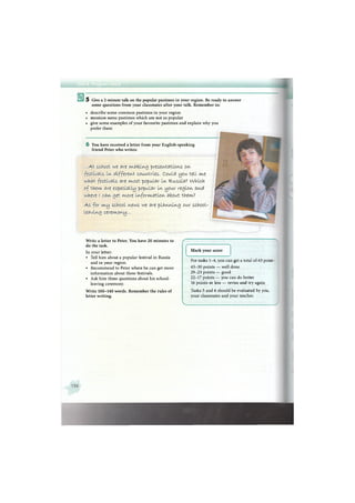 5 Give a 2-minute talk on the popular pastimes in your region. Be ready to answer
some questions from your classmates after your talk. Remember to:
• describe some common pastimes in your region
• mention some pastimes which are not as popular
• give some examples of your favourite pastimes and explain why you
prefer them
6 You have received a letter from your English-speaking
friend Peter who writes:
. . . A t s c h o o l we яге ил.a t e l n g p r e s e n t a t i o n s o n
f e s t i v a I s I n d i f f e r e n t c o u n t r i e s . C o u l d you. t e l l m.e
w h a t f e s t i v a l s яге и/tost p o p u l a r I n R u s s i a ? w h i c h
o f t h e m . яге e s p e c i a l l y р о р и 1 я г I n y o u r r e g i o n , япс>(
w h e r e ( с я п g e t m o r e I n f o r m a t i o n about them.?
A s f o r m y s c h o o l n e w s we яге p l a n n i n g our s c h o o l -
l e a v i n g c e r e m o n y . . .
Write a letter to Peter. You have 20 minutes to
do the task.
In your letter:
• Tell him about a popular festival in Russia
and in your region.
• Recommend to Peter where he can get more
information about these festivals.
• Ask him three questions about his school-
leaving ceremony.
Write 100-140 words. Remember the rules of
letter writing.
f
f N
Mark your score
v •»
For tasks 1-4, you can get a total of 43 point-
4 3 - 3 0 points — well done
29-23 points — good
22-17 points — you can do better
16 points or less — revise and try again
Tasks 5 and 6 should be evaluated by you,
your classmates and your teacher.
4
 
