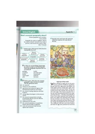 Appendix 1
What's economic geography about?
Without geography you're nowhere.
Jimmy Buffett
Geography has made us neighbors. History
has made us friends. Economics has made us
partners, and necessity has made us allies.
John F. Kennedy
I Work in pairs. What do each of the branches
of geography focus on?
Political
geography
Environmental
geography
Physical
geography
Geography
Regional
geography
Human
geography
Economic
geography
2 In what way can knowledge of geography
be useful to people in the following jobs?
What other geography-dependent jobs can
you think of?
builder
real estate agent
businessman
politician
astronaut
geologist
economist
builder
tourist agent
pilot
ш
•
•
•
•
•
•
•
•
•
3 Work in pairs. What does the economic
geography's sphere of interest include?
Tick the appropriate boxes.
raw materials
research on new medicines
agricultural and industrial regions, their
developmental tendencies and impact
the country's leading industries and their
locations
cutting-edge technologies in telecommuni-
cations
the country's transportation network,
economically effective and non-effective
means of transport
traditional arts and crafts
the country's population, its population
density and its trends in migration
trade and commercial links between
regions and countries
4 Read the story and choose the statement
which best expresses the main idea of
the text.
Apple pie of the world
When making an apple pie for the party,
Joanna used lots of different ingredients.
She got some flour, eggs, green sour apples, red
sweet apples, lemons, orange peels, sugar, some
condensed milk, and some vanilla. The pie was
a great success with everyone who was there to
eat it that night. Then Joanna remarked that it
was the most international pie she'd ever made.
And that was true — the flour was produced in
France from wheat imported from Canada, the
green sour apples were delivered from Poland
and the red sweet ones from China, the sugar
was Cuban, the lemons were from Morocco, and
the oranges had absorbed the hot sun of Spain.
The condensed milk had come from Finland,
and only the eggs were produced by local hens
157
 