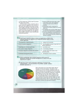 at some nearby farm. Joanna wasn't sure about
the origin of the vanilla.
The fact that so many countries and so
many economies happened to be involved in
their party pie puzzled and excited everyone.
"How strange," said Mark, "that only one of the
many ingredients has been produced locally. Is
it good or bad for our economy?" His question
led to a long and hot debate over the apple pie,
which ended in nobody's victory but left many
unanswered questions.
A Joanna wouldn't have been able to make
a pie if there weren't well established
commercial links between different
countries.
В International trade is important for
industries but ordinary people are not real
aware of it.
С Our lifestyles and consumer habits depend
on some level of international cooperation.
D Economic integration is an essential featur
and a reality in today's world which may
lead to new prospects but also problems for
national economies.
5 Work in pairs. Match the columns to make meaningful phrases. Which of the
statements belong to the supporters of an integrated economy? Which are those
of their opponents?
1 The proportion of imported goods... a) .. .weaken local economies.
2 Due to economic integration,... b) .. .into the global economy, it may lead to its
political dependency.
3 Importing core consumer goods may... c) ...can reduce costs.
4 If a country is highly integrated... d) ...is increasing constantly.
5 Economic integration accelerates the economic... e) .. .we have much more variety in our
consumer goods.
6 Sometimes buying goods abroad... f) .. .development of most countries.
6 Work in small groups. Does economic integration and the process of
globalisation stimulate the economic development of a country? Give your
arguments for or against.
7 Study the pie-chart and the information explaining it. Comment on the
statements below — say if you find them very probable / possible / unlikely /
absolutely impossible, etc.
Here in this chart you can see which goods make up
the bulk of Country A's exports. The export of raw
materials (e.g. oil and minerals) constitutes almost half.
Next is machinery such as equipment for the oil and gas
industries as well as construction equipment, constituting
about fifteen per cent of their export products. Then
come cars which for this year comes to about ten per
cent. The automobile sector is very important for the
country because of its growth potential. Digital and radio
equipment gives another eight per cent of the total. The
remaining twenty-two per cent is divided equally between
agricultural machines and agricultural products.
158
 