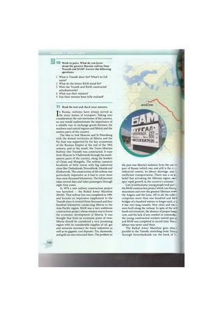 1 0 Work in pairs. What do you know
about the greatest Russian railway lines
Transib and BAM? Answer the following
questions:
1 What is Transib short for? What's its full
name?
2 What do the letters B A M stand for?
3 Were the Transib and B A M constructed
simultaneously?
4 What was their mission?
5 Has their mission been fully realised?
11 Read the text and check your answers.
In Russia, railways have always served as
the main means of transport. Taking into
consideration the vast territories of the country,
no one would underestimate the importance of
a reliable way to exchange goods between the
southern and central regions and Siberia and the
eastern parts of the country.
The idea to link Moscow and St Petersburg
with the distant territories of Siberia and the
Far East was supported by the key economists
of the Russian Empire at the end of the 19th
century, and as the result, the Trans-Siberian
Railway (the Transib) was constructed. It runs
from Moscow to Vladivostok through the south-
eastern parts of the country, along the borders
of China and Mongolia. The railway connects
hundreds of little towns with big industrial
cities like Chelyabinsk, Novosibirsk, Irkutsk and
Khabarovsk. The construction of the railway was
particularly impressive as it had to cover more
than nine thousand kilometres. The full journey
takes several days and takes passengers through
eight time zones.
In 1974 a new railway construction project
was launched — the Baikal A m u r M a i n l i n e
(BAM). That railway line was completed in 1991
and became an impressive supplement to the
Transib since it covered three thousand and four
hundred kilometres connecting Siberia to the
Asia-Pacific region. B A M was a very ambitious
construction project whose mission was to boost
the economic development of Siberia. It was
thought that from an economic point of view,
Siberia should be considered a very promising
region with its considerable supplies of oil, gas
and minerals necessary for many industries as
well as its gigantic coal deposits. Tin, diamonds,
and gold are also extracted there. The problem in
160
the past was Siberia's isolation from the cer_: - J
part of Russia (which was and still is the -
industrial centre), its labour shortage, and w.
inefficient transportation. There was a st:: - [
belief that activating the Siberian region COLC
spur rapid growth in the country's economv
Lots of enthusiastic young people took p a r »
the B A M construction project which ran throux*
mountains and over the greatest Siberian rive - k,
the Angara and the Lena. All in all, the raib» 2 r
comprises more than one hundred and for-j]
bridges of a hundred metres or longer each, i - 1
it has very long tunnels. New cities and t o i d
were built along the railway. In spite of the ve - J
harsh environment, the absence of proper h e a M
care, and the lack of any comfort or commod/ s,
the young construction workers moved quic- r
and B A M was completed in record time. Fore i
labour was never used there.
T h e Baikal A m u r M a i n l i n e goes aim a
parallel to the Transib, stretching from Taisr -Jt
through Severobaikalsk (on the b a n k of t h e
M O S C O W
 