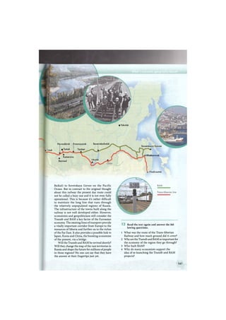 SeverobaikalskNovosibirsk Krasnoyarsk
«Tomsk Taishet
Irkutsk
• Yakutsk
Barnaul
Kemerovo
Sovetskaya Gavan
> Khabarovsk
> Vladivostok
к I msk
Baikal) to Sovetskaya Gavan on the Pacific
Ocean. But in contrast to the original thought
about this railway the present day route could
not be called a busy one and it is not even fully
operational. This is because it's rather difficult
to maintain the long line that runs through
the relatively unpopulated regions of Russia.
The infrastructure of the towns built along the
railway is not well developed either. However,
economists and geopoliticians still consider the
Transib and B A M a key factor of the Euroasian
economy. The existing lines of transport provide
a vitally important corridor from Europe to the
resources of Siberia and further on to the riches
of the Far East. It also provides a possible link to
Japan, Korea and China, the boosting economies
of the present, via a bridge.
Will the Transib and B A M be revived shortly?
Will they change the map of the vast territories in
Russia and shape the future for millions of people
in those regions? No one can say that they have
the answer at their fingertips just yet.
Read the text again and answer the fol-
lowing questions.
1 What was the route of the Trans-Siberian
Railway and how much ground did it cover?
2 W h y are the Transib and B A M so important for
the economy of the region they go through?
3 W h o built BAM?
4 W h y do many economists support the
idea of re-launching the Transib and B A M
projects?
161
 