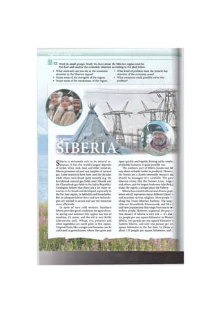 и м Я Н а к
13 Work in small groups. Study the facts about the Siberian region and the
Far East and analyse the economic situation according to the plan below.
• What contrasts can you see in the economic • What kind of problem does the present day
situation in the Siberian region? situation of the economy cause?
• Name some of the strengths of the region. • What measures could possibly solve this
• Name some of the weaknesses of the region. problem?
ripen quickly and happily. Raising cattle, anothr-
profitable business, is quite possible too.
The southern part of Siberia boasts vast for-
ests where valuable timber is produced. Howeve:
the forests are a slowly-renewable resource a»;
should be managed very carefully. The grt:
Siberian rivers, like the Yenisei, Lena, Angar.
and others, and the largest freshwater lake BaikiL
make the region a unique place for fishery.
Siberia has a multicultural and diverse popu
lation which represents many different lifestyle
and practises various religions. Most people l b ;
along the Trans-Siberian Railway. The large-
cities are Novosibirsk, Krasnoyarsk, and Irk./
and have populations that range from one to tw»
million people. However, in general, the popula-
tion density of Siberia is very low — it's a b o -
six people per one square kilometre in Weste—
Siberia, two people per one square kilometre л
Eastern Siberia, and only one person per cm
square kilometre in the Far East. In China . »
about 135 people per square kilometre, and „.:
Siberia is extremely rich in its natural re-
sources. It has the world's largest deposits
of nickel, silver, zink, lead and other minerals.
Siberia possesses oil and vast supplies of natural
gas. Some resources have been used for decades
while others were found quite recently (e.g. the
Kovyktinsk natural gas fields near Irkutsk and
the Chayadinsk gas fields in the Sakha Republic).
Geologists believe that there are a lot more re-
sources to be found and developed, especially in
the Far East region, in Sakhalin and Kamchatka.
But an adequate labour force and new technolo-
gies are needed to access and use the resources
more efficiently.
In spite of very cold winters, Southern
Siberia provides good conditions for agriculture.
In spring and summer this region has lots of
sunshine, it's warm, and the soil is very fertile
(chernozem soil). Wheat, rye, potatoes and
other vegetables can easily grow in this region.
Tropical fruits like oranges and bananas can be
cultivated in greenhouses, where they grow and
 