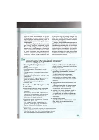 Japan and Korea, correspondingly, it's 337 and
465 people per one square kilometre. But the
natural resources of those countries in Asia do
not meet the demands of their rapidly develop-
ing economies.
Siberia has got high tech educational, medical
and scientific centres in Novosibirsk, Irkutsk,
Barnaul and other big cities. Teams of brilliant
scientists work in Acamemgorodok in Novosibirsk,
which is sometimes called T h e Silicon Valley
of Russia. Nowadays, more than a hundred
advanced computer and software companies
work there. Leading foreign companies, such
as Microsoft, Intel and Hewlett-Packard, have
offices there too. The Siberian "brains" are able
to send their development of high tech enterprises
across the whole of Russia.
In small towns people's everyday lives can
differ a lot from those in main industrial cities.
Heating systems often don't meet the requirements
of the harsh climate, and not everyone enjoys
conveniences like running water, warm showers
or baths in the house. Sometimes electricity and
gas can be inaccessible too. These towns can also
be difficult to reach due to undeveloped transport
and communication systems.
You may find some of the following ideas useful
for your project:
У Constructing bridges and tunnels which could
connect Sakhalin and Kamchatka with the
mainland.
Nowadays oil, minerals, fish, and timber are
transported to the mainland by ferries across
the Tatar Strait; most consumer goods are
delivered to the islands by sea too.
У Connecting Europe with Japan and Korea via
Siberia and the Far East.
The transport corridor would increase the
economic significance of the Trans-Siberian
Railway dramatically; the distance between
/
1 4 Work in small groups. Design a project that could
development in Siberia. Use the following ideas or
Concentrate on O N E problem only.
• Enhancing / Modernising the transport
system
• Setting up new enterprises
• Implementing new technologies to extract
minerals
• Taking measures to stimulate the agricultural
sector
• Investing in the infrastructure to attract a new
labour force
• Collaborating with neigbouring countries in
using and managing natural resources
• Initiating joint construction projects
• Your own idea /
help the economic
your own ones.
Sakhalin and the Japanese island Hokkaido is
only 40 km, which would make constructing a
bridge quite possible.
Creating an extended transport network based
on the Trans-Siberian Railway jointly with
China and Korea.
The latter countries have already got
their railway networks, which could be
integrated with the Russian railway, though
a considerable technical unification would be
necessary.
Modernising the Siberian railway system with
maglevs*.
This system could make the goods exchange
between Europe, Siberia and Pacific region
very quick and fully computerized.
Investing in the tourist business in Siberia in
order to spur the economy of the region.
The unique wild life in Siberia could attract
lots of tourists if the necessary infrastructure
were created.
Focusing on agriculture.
Agricultural reforms and innovations could
make Siberia one of the more attractive
regions for living.
Maglev is a type of a high speed train that runs on magnets supported
by a magnetic field generated around a track; it does not connect
with the rail but rather "flies" above it; scientists are quite optimistic
about applying magnetic levitation technology to freight trains.
163
 