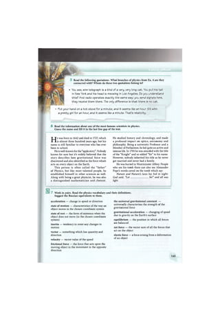 ш
Read the following quotations. What branches of physics from Ex. 4 are they
connected with? Whom do these two quotations belong to?
• You see, wire telegraph is a kind of a very, very long cat. You pull his tail
in New York and his head is meowing in Los Angeles. Do you understand
this? And radio operates exactly the same way: you send signals here,
they receive them there. The only difference is t h a t there is no cat.
Put your hand on a hot stove for a minute, and it seems like an hour. Sit with
a pretty girl for an hour, and it seems like a minute. That's relativity.
6 Read the information about one of the most famous scientists in physics.
Guess the name and fill it in the last line gap of the text.
He was born in 1642 and died in 1727, which
is almost three hundred years ago, but his
name is still familiar to everyone who has ever
been to school.
He is well-known for the "apple story". Nobody
knows for sure but it's widely believed that the
story describes how gravitational force was
discovered and also identified as the force which
acts on every object on the Earth.
This person is often called the "father"
of Physics, but like most talented people, he
established himself in other sciences as well.
Along with being a great physicist, he was also
a distinguished mathematician and chemist.
He studied history and chronology, and made
a profound impact on optics, astronomy and
philosophy. Being a university Professor and a
Member of Parliament, he led quite an active and
intense life. In 1705 he was awarded with the title
of the "Knight" and so added "Sir" to his name.
However, nobody inherited his title as he never
got married and never had a family.
He was buried in Westminster Abbey. People
who see his tomb there can also see Alexander
Pope's words caved on the tomb which say:
Nature and Nature's laws lay hid in night:
God said, "Let be!" and all was
light.
B 7 Work in pairs. Read the physics vocabulary and their definitions.
Suggest the Russian equivalents to them.
acceleration — change in speed or direction
state of motion — characteristics of the way an
object moves in the chosen coordinate system
state of rest — the form of existence when the
object does not move (in the chosen coordinate
system)
inertia — tendency to resist any changes in
motion
vector — something which has quantity and
direction
velocity — vector value of the speed
frictional force — the force that acts upon the
moving object in the movement in the opposite
direction
the universal gravitational constant —
universally characterises the strength of the
gravitational force
gravitational acceleration — changing of speed
due to gravity on the Earth's surface
equilibrium — the position in which all forces
are balanced
net force — the vector sum of all the forces that
act on the object
elastic force — a force arising from a deformation
of an object
165
 