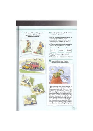 1 1 Match Newton's laws with the pictures.
Applications of Newton's laws
of motion in real life
Read the questions and give the answers
as quickly as possible.
Blitz:
1 Can the weight and the mass of one and the
same object have different values?
2 Do the weight of an object and the gravity
force which acts on it have the same or
opposite directions?
3 Which of the formulas should be applied to
find out the gravity force on the Earth?
a) b) c)
- s
v = — F = mg F = ma
t
F = mg
4 What is the value of the gravitational
constant?
5 What do we call a unit to measure the force?
1 3 Read the tale and guess which of
Newton's laws it's connected with.
The big old python enjoyed basking in
the sun on the very top of the high rock.
He spent days and weeks there — it was a
wonderful way to pass the time. Lazily his eyes
followed the big birds flying high in the sky. He
enjoyed watching them. Large and impressive,
they floated smoothly almost beside him. He
felt a kind of unity with the birds. They had
lots in common, didn't they? Like him, they
were far from the ground below. Just like him,
they were much closer to the sky than all those
miserable creatures that lived at the foot of the
rock. There was only one thing that kept him
167
 