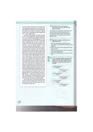 apart from their community, and it always left
a strange bitter aftertaste in his mouth. Yes,
they could fly. They knew how to do something
he would never be able to experience. Flying,
being in the air without the ground supporting
you — how would it feel?
Just then, a light feather, obviously dropped
by one of the large birds, moved slowly past
him. It was descending gradually and almost
vertically as the air was absolutely still. The
python couldn't take his eyes off it. It reminded
him of something. Yes, it was at school. The
python didn't like school, but his mother had
insisted... True, he hadn't benefited much
from the experience. But that feather... it was
connected to those old school days somehow.
Yes, the python recalled it now: the Physics
teacher had once demonstrated a fascinating
experiment to the class. He had brought a long
glass tube to show the class and said that there
was a vacuum inside. But the python didn't see
any vacuum, just a white feather and a grey
stone. The teacher turned the tube upside
down and, naturally, both objects started to
fall. Amazingly, the stone reached the bottom
of the tube at the same moment the feather
did! This impressed the young python and
stuck in his memory but it didn't lead to any
desire to look into the matter further. Now the
python wished he had been more curious about
physics and had bothered to ask questions once
in a while. Didn't that experiment mean that
when anybody was in the air with no firm
ground below, a body could float just like a
light feather ...even such a big body, like his
own, the python's? The birds seemed to have
discovered this secret very long ago and kept it
from everyone. He must try it for himself...
For the first time in his life the python felt
excited. He kept looking down from the rock,
his eyes still on the tiny white spot that was
the feather far below him...
1 4 Read Newton's law of universal
gravitation and write it down using
physics symbols.
Two objects are attracted to each other with
the force that is directly proportional to
the product of their masses and inversely
proportional to the square of the distance
between them.
1 5 Read the text again and discuss the
following points.
1 Does the experiment mentioned in the
story exist, or did the python invent it all by
himself?
2 What is the point of the experiment? What
does it prove?
3 What is wrong with the python's interpreta-
tion of the experiment?
4 Describe the experiment in a more accurate
way.
1 6 Work in groups. Prepare a presentation
about one of the famous physicists of
Russia. You can either choose from the
list below or suggest another Russian
scientist.
Alexei Alexeyevich
Abrikosov
Zhores Ivanovich
Alferov
Pyotr Leonidovich
Kapitza
Igor Vasilyevich
Kurchatov
Lev Davidovich
Landau
Sergey Ivanovich
Vavilov
 