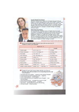 Cecylia Piastek from Poland
Why don't we show some respect for the English language? Although
English is a difficult language both to learn and to teach, it doesn't mean
that we have any right to change it just because we feel like it. How
can we change something that doesn't belong to us anyway? Should we
simplify it only for the sake of convenience for us, non-native users?
I don't think that's fair. Language is valuable heritage and heritage
demands respect.
Muint Taine from Burma
I'm convinced that a simplified version of English should be taught.
The simpler the language, the better the communication will be between
people, for current and future generations who are part of today's
globalisation. English is no longer just a language used by native
speakers; it is used by people all over the world, including young people
who are increasingly trying to be part of the global community. I believe
that if we can globalise English and use its more simplified version, we
will be able to explore and better manage our planet.
GRAMMAR FOCUS: PASSIVE VOICE (REVISION)
2 8 Read the rule and find examples of passive voice in the texts above (Ex. 27).
Complete the table in your Workbook.
Passive: be + Уз
example
Present simple am / is / are + Уз is written
Present continuous am / is / are being + Уз are being written
Past simple was / were + Уз were written
Past continuous was / were being + Уз was being written
Future simple will be + Уз will be written
Present perfect have / has been + Уз has been written
Past perfect had been + Уз had been written
Future perfect will have been + Уз will have been written
Modals + infinitive should / can / ... + be + Уз can be written
Modals + perfect infinitive should / can ! ... + have been + Уз should have been written
16
2 9 Complete the gaps in the sentences below with the correct form of
the passive voice. Add the examples to the corresponding line of the table
in your Workbook.
1
2
3
4
5
6
7
8
During the last lesson students ... (expose) to some authentic language.
At the moment the intensive language courses ... (organise).
A new French textbook ... (write) recently.
Some people think that soon a simplified version of English ... (use)
by many people.
They said that the book ... (translate) from German in 1989.
By June 2015 our language research ... (complete).
This article ... (discuss) when he arrived at the meeting.
The essay should ... (finish) yesterday.
 