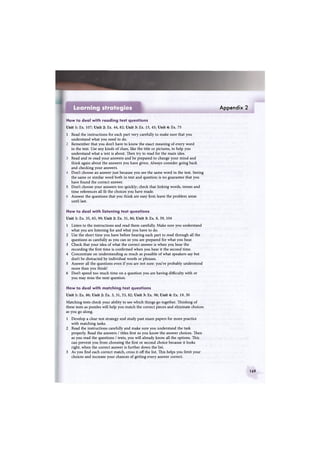 Appendix 2
How to deal with reading test questions
Unit 1: Ex. 107; Unit 2: Ex. 44, 82; Unit 3: Ex. 15, 45; Unit 4: Ex. 75
1 Read the instructions for each part very carefully to make sure that you
understand what you need to do.
2 Remember that you don't have to know the exact meaning of every word
in the text. Use any kinds of clues, like the title or pictures, to help you
understand what a text is about. Then try to read for the main idea.
3 Read and re-read your answers and be prepared to change your mind and
think again about the answers you have given. Always consider going back
and checking your answers.
4 Don't choose an answer just because you see the same word in the text. Seeing
the same or similar word both in text and question is no guarantee that you
have found the correct answer.
5 Don't choose your answers too quickly; check that linking words, tenses and
time references all fit the choices you have made.
6 Answer the questions that you think are easy first; leave the problem areas
until last.
How to deal with listening test questions
Unit 1: Ex. 35, 65, 99; Unit 2: Ex. 31, 86; Unit 3: Ex. 8, 39, 104
1 Listen to the instructions and read them carefully. Make sure you understand
what you are listening for and what you have to do.
2 Use the short time you have before hearing each part to read through all the
questions as carefully as you can so you are prepared for what you hear.
3 Check that your idea of what the correct answer is when you hear the
recording the first time is confirmed when you hear it the second time.
4 Concentrate on understanding as much as possible of what speakers say but
don't be distracted by individual words or phrases.
5 Answer all the questions even if you are not sure: you've probably understood
more than you think!
6 Don't spend too much time on a question you are having difficulty with or
you may miss the next question.
How to deal with matching test questions
Unit 1: Ex. 86; Unit 2: Ex. 3, 31, 53, 82; Unit 3: Ex. 98; Unit 4: Ex. 19, 30
Matching tests check your ability to see which things go together. Thinking of
these tests as puzzles will help you match the correct pieces and eliminate choices
as you go along.
1 Develop a clear test strategy and study past exam papers for more practice
with matching tasks.
2 Read the instructions carefully and make sure you understand the task
properly. Read the answers / titles first so you know the answer choices. Then
as you read the questions / texts, you will already know all the options. This
can prevent you from choosing the first or second choice because it looks
right, when the correct answer is further down the list.
3 As you find each correct match, cross it off the list. This helps you limit your
choices and increase your chances of getting every answer correct.
Learning strategies
169
 