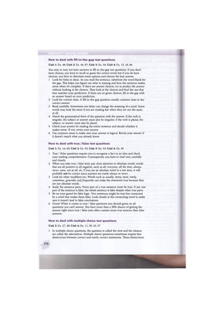 Appendix 2 Learning strategies
How to deal with fill-in-the-gap test questions
Unit 1: Ex. 48; Unit 2: Ex. 44, 87; Unit 3: Ex. 54; Unit 4: Ex. 15, 18, 86
You may or may not have answers in fill-in-the-gap test questions. If you don't
have choices, you have to recall or guess the correct word; but if you do have
choices, you have to eliminate some options and choose the best answer.
1 Look for links in ideas. As you read the sentence, substitute the word blank for
the gap. This helps you figure out what is missing and how the sentence makes
sense when it's complete. If there are answer choices, try to predict the answer
without looking at the choices. Then look at the choices and find the one that
best matches your prediction. If there are no given choices, fill in the gap with
an answer based on your prediction.
2 Look for context clues. A fill-in-the-gap question usually contains clues to the
correct answer.
3 Read carefully. Sometimes one letter can change the meaning of a word. Some
words may look the same if you are reading fast when they are not the same
at all.
4 Match the grammatical form of the question with the answer. If the verb is
singular, the subject or answer must also be singular; if the verb is plural, the
subject, or answer must also be plural.
5 Check your answer by reading the entire sentence and decide whether it
makes sense. If not, revise your answer.
6 Use common sense to make sure your answer is logical. Revise your answer if
it doesn't match what you already know.
How to deal with true / false test questions
Unit 1: Ex. 16, 69; Unit 2: Ex. 93; Unit 3: Ex. 53; Unit 4: Ex. 85
1 True / False questions require you to recognise a fact or an idea and check
your reading comprehension. Consequently, you have to read very carefully
and closely.
2 When you take true / false tests, pay close attention to absolute words: words
that are all positive or all negative, such as all, everyone, all the time, always,
never, none, not at all, etc. If you see an absolute word in a test item, it will
probably not be correct since answers are rarely always or never.
3 Look for other modifiers too. Words such as usually, many, most, rarely,
sometimes, generally, and frequently can make the statement true because they
are not absolute words.
4 Study the sentence parts. Every part of a true sentence must be true. If any one
part of the sentence is false, the whole sentence is false despite other true parts.
5 Be on your guard for false logic. Two sentences might be true but connected
by a word that makes them false. Look closely at the connecting word to make
sure it doesn't lead to false conclusions.
6 Guess! When it comes to true / false questions you should guess on all
questions you can't answer. You have more than a 50% chance of getting the
answer right since true / false tests often contain more true answers than false
answers.
How to deal with multiple choice test questions
Unit 2: Ex. 27, 40; Unit 4: Ex. 11, 29, 43, 57
1 In multiple choice questions, the question is called the stem and the choices
are called the alternatives. Multiple choice questions sometimes require fine
distinctions between correct and nearly correct statements. These distinctions
170
 