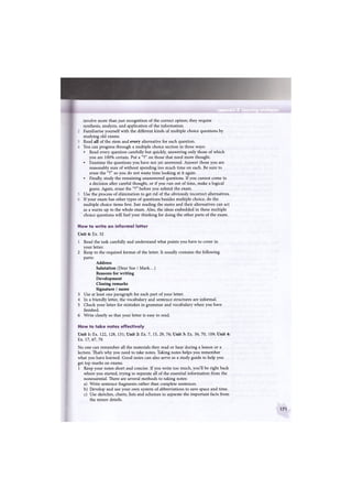 Vppendb 2 earning strJBatels
involve more than just recognition of the correct option; they require
synthesis, analysis, and application of the information.
Familiarise yourself with the different kinds of multiple choice questions by
studying old exams.
Read all of the stem and every alternative for each question.
You can progress through a multiple choice section in three ways:
• Read every question carefully but quickly, answering only those of which
you are 100% certain. Put a "?" on those that need more thought.
• Examine the questions you have not yet answered. Answer those you are
reasonably sure of without spending too much time on each. Be sure to
erase the "?" so you do not waste time looking at it again.
• Finally, study the remaining unanswered questions. If you cannot come to
a decision after careful thought, or if you run out of time, make a logical
guess. Again, erase the "?" before you submit the exam.
Use the process of elimination to get rid of the obviously incorrect alternatives.
If your exam has other types of questions besides multiple choice, do the
multiple choice items first. Just reading the stems and their alternatives can act
as a warm-up to the whole exam. Also, the ideas embedded in these multiple
choice questions will fuel your thinking for doing the other parts of the exam.
How to write an informal letter
Unit 4: Ex. 32
1 Read the task carefully and understand what points you have to cover in
your letter.
2 Keep to the required format of the letter. It usually contains the following
parts:
Address
Salutation (Dear Sue / Mark...)
Reasons for writing
Development
Closing remarks
Signature / name
3 Use at least one paragraph for each part of your letter.
4 In a friendly letter, the vocabulary and sentence structures are informal.
5 Check your letter for mistakes in grammar and vocabulary when you have
finished.
6 Write clearly so that your letter is easy to read.
How to take notes effectively
Unit 1: Ex. 122, 128, 131; Unit 2: Ex. 7, 15, 29, 76; Unit 3: Ex. 36, 70, 109; Unit 4:
Ex. 17, 67, 70
No one can remember all the materials they read or hear during a lesson or a
lecture. That's why you need to take notes. Taking notes helps you remember
what you have learned. Good notes can also serve as a study guide to help you
get top marks on exams.
1 Keep your notes short and concise. If you write too much, you'll be right back
where you started, trying to separate all of the essential information from the
nonessential. There are several methods to taking notes:
a) Write sentence fragments rather than complete sentences.
b) Develop and use your own system of abbreviations to save space and time.
c) Use sketches, charts, lists and schemes to separate the important facts from
the minor details.
171
 