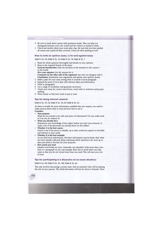 Appendix 2 Learning strategies
2 Be sure to mark direct quotes with quotation marks. This can help you
distinguish between your own words and the writers or teacher's words.
3 Check and double-check your notes after class. Be sure that you have spelled
all names and copied all data correctly. Check all other spelling as well.
How to write a n opinion e s s a y / a for a n d against e s s a y
Unit 1: Ex. 95; Unit 2: Ex. 16; Unit 3: Ex. 78; Unit 4: Ex. 7
1 Read the whole question thoroughly and decide on your opinion.
2 Keep to the required format of the essay:
General introduction: State the situation at the moment in the country /
in the world.
Give your opinion: List the reasons for it.
Comment on the other side of the argument: Say why you disagree with it.
Conclusion: Summarise your arguments and restate your opinion clearly.
3 Make a plan for your essay noting what to include in each paragraph.
4 Expand the point of your plan with relevant ideas and information.
5 Write in paragraphs.
6 Use a range of vocabulary and grammar structures.
7 Check your essay for correct tense forms, word order in sentences and proper
spelling.
8 Write clearly so that your work is easy to read.
Tips for doing internet research
Unit 2: Ex. 35, 52; Unit 3: Ex. 36, 65; Unit 4: Ex. 22
As there is usually far more information available than you require, you need to
make choices about what to read and how best to use it.
Consider:
• Your purpose
What do you intend to do with each piece of information? Do you really need
it? Can you do without it?
• What you already have
Brainstorm your knowledge of the subject before you start your research, or
make a list of the keywords you already know on the subject.
• Whether it is the best source
Check to see if the source is reliable, up to date, written by experts in the field,
and relevant to your needs.
• Whether it is the best example
As you find more information, the latest information may be better than what
you have already collected. Keep evaluating which material is the most up to
date and which is the best for your purposes.
• How much you need
Usually word limits are strict. Generally, you shouldn't write more than a few
lines or a paragraph on any one example. Bear this in mind when you take
notes so that you do not record more than you need. This will save you a lot
of time.
Tips for participating in a discussion (in a n e x a m situation)
Unit 2: Ex. 89; Unit 3: Ex. 25, 100; Unit 4: Ex. 46
This task involves discussing a certain topic with an examiner who will be playing
the role of your partner. The whole discussion will last for about 4 minutes. There
172
 