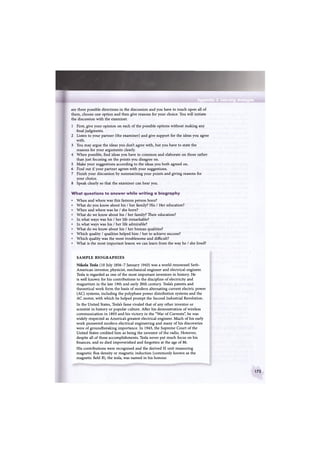 Appendix 2 Learning strategies
are three possible directions in the discussion and you have to touch upon all of
them, choose one option and then give reasons for your choice. You will initiate
the discussion with the examiner.
1 First, give your opinion on each of the possible options without making any
final judgments.
2 Listen to your partner (the examiner) and give support for the ideas you agree
with.
3 You may argue the ideas you don't agree with, but you have to state the
reasons for your arguments clearly.
4 When possible, find ideas you have in common and elaborate on those rather
than just focusing on the points you disagree on.
5 Make your suggestions according to the ideas you both agreed on.
6 Find out if your partner agrees with your suggestions.
7 Finish your discussion by summarising your points and giving reasons for
your choice.
8 Speak clearly so that the examiner can hear you.
What questions to answer while writing a biography
W h e n and where was this famous person born?
What do you know about his / her family? His / Her education?
W h e n and where was he / she born?
What do we know about his / her family? Their education?
In what ways was his / her life remarkable?
In what ways was his / her life admirable?
What do we know about his / her human qualities?
Which quality / qualities helped him / her to achieve success?
Which quality was the most troublesome and difficult?
What is the most important lesson we can learn from the way he / she lived?
SAMPLE BIOGRAPHIES
Nikola Tesla (10 July 1856-7 January 1943) was a world-renowned Serb-
American inventor, physicist, mechanical engineer and electrical engineer.
Tesla is regarded as one of the most important inventors in history. He
is well known for his contributions to the discipline of electricity and
magnetism in the late 19th and early 20th century. Tesla's patents and
theoretical work form the basis of modern alternating current electric power
(AC) systems, including the polyphase power distribution systems and the
AC motor, with which he helped prompt the Second Industrial Revolution.
In the United States, Tesla's fame rivaled that of any other inventor or
scientist in history or popular culture. After his demonstration of wireless
communication in 1893 and his victory in the "War of Currents", he was
widely respected as America's greatest electrical engineer. Much of his early
work pioneered modern electrical engineering and many of his discoveries
were of groundbreaking importance. In 1943, the Supreme Court of the
United States credited him as being the inventor of the radio. However,
despite all of these accomplishments, Tesla never put much focus on his
finances, and so died impoverished and forgotten at the age of 86.
His contributions were recognised and the derived SI unit measuring
magnetic flux density or magnetic induction (commonly known as the
magnetic field B), the tesla, was named in his honour.
173
 