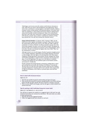 . @ . и н н •
Appendix 2 Learning strategies
ИВЙИЯЩЁ
Tesla's legacy can be seen across the modern world wherever electricity is
used. Aside from his work on electromagnetism and engineering, Tesla is
said to have contributed in varying degrees to the fields of robotics, ballistics,
computer science, nuclear physics, and theoretical physics. In his later years,
Tesla was regarded as a mad scientist and became noted for making bizarre
claims about possible scientific developments. Many of his achievements
have been used, with some controversy, to support various pseudosciences,
UFO theories, and New Age occultism. Contemporary admirers of Tesla
have deemed him "the man who invented the twentieth century".
Sergey Pavlovich Korolyov (12 January 1907-14 January 1966), was the
head Soviet rocket engineer and designer during the "Space Race" between
the United States and the Soviet Union in the 1950s and 1960s. Unlike his
counterpart in America, Wernher von Braun, Korolyov's pivotal role in the
Soviet space program was kept a secret until after his death. Throughout his
period of work on the program he was known as the "Chief Designer". Twice
in his life S. Korolev was awarded the highest title of the USSR: "Hero" for
his contributions in science.
Although trained as an aircraft designer, Korolyov's greatest strengths proved
to be in design integration, organization and strategic planning. He became
a rocket designer and a key figure in the development of the Soviet Space
Programme. Being appointed to that position, Korolev designed the Vostok
and Vockhod spaceships on which the first cosmonauts were launched into
space. It was the beginning of the space era in the history of mankind.
S. Korolev had realised the most ambitious plans of the Russian scientist
and inventor K. Tziolkovsky.
Korolev prepared and assisted Russian cosmonauts, sending them to space
and meeting them personally after landing at the Bikanur Cosmodrome.
The first entry of a man into outer space was also made from the Voskhod
spaceship designed by S. Korolev. By the time S. Korolev died unexpectedly
in 1966, the foundation of the USSR as a powerful space state had been
established.
How to deal with structural clozes
Unit 3: Ex. 58
1 Read the text quickly for general understanding and ignore the gaps.
2 Then read the text sentence by sentence, paying attention to the words which go
before and after the gaps. Decide what part of speech is missing in each gap.
3 When you have filled in all the gaps, read the text again to check whether your
answers still work.
Tips for giving a talk (individual long-turn exam task)
Unit 3: Ex. 128; Unit 4: Ex. 21, 38, 61, 89, 90
You will have to express your opinion on a suggested topic in this task. Your talk
should be brief (about two minutes) but informative. This task checks your ability
to speak spontaneously.
1 Read the task and the suggested prompts.
2 Follow the suggested plan and comment on each part.
174
 