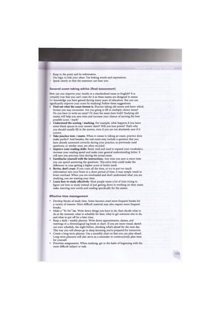 Keep to the point and be informative.
- Use logic to link your ideas. Use linking words and expressions.
5 Speak clearly so that the examiner can hear you.
General e x a m taking advice (final assessment)
How can you improve your results in a standardised exam in English? It is
certainly true that you can't cram for it as these exams are designed to assess
the knowledge you have gained during many years of education. But you can
significantly improve your score by studying! Follow these suggestions:
1 Find out what the exam format is. Practise taking old exams and learn which
format you may encounter. Are you going to fill in multiply-choice items?
Do you have to write an essay? Or does the exam have both? Studying old
exams will help you save time and increase your chance of earning the best
possible score / mark!
2 Understand the scoring / marking. For example, what happens if you leave
some blank spaces in your answer sheet? Will you lose points? That's why
you should usually fill in the answer, even if you are not absolutely sure if it
correct.
3 Take practice tests / exams. When it comes to taking an exam, practice does
make perfect! And besides, the real exam may include a question that you
have already answered correctly during your practice, as previously used
questions, or similar ones, are often recycled.
4 Improve your reading skills. Read, read and read to expand your vocabulary,
increase your reading speed and make your general understanding better. It
will save you precious time during the actual exam.
5 Familiarise yourself with the instructions. Any time you save is more time
you can spend answering the questions. This extra time could make the
difference in your getting a higher score or better mark.
6 Revise, don't cram. If you cram all the time, or try to put too much
information into your brain in a short period of time, it may simply result in
brain overload. When you are overloaded and don't understand what you are
studying, you are wasting your time.
7 Learn how to study effectively. Most people waste a lot of time trying to
figure out how to study instead of just getting down to working on their exam
tasks, learning new words and reading specifically for the exams.
Effective time management
• Develop blocks of study time. Some learners need more frequent breaks for
a variety of reasons. More difficult material may also require more frequent
breaks.
• Make a "To Do" list. Write down things you have to do, then decide what to
do at the moment, what to schedule for later, what to get someone else to do,
and what to put off for a later time.
• Keep a daily / weekly planner. Write down appointments, classes, and
meetings in a chronological log book or chart. If you are more visual, sketch
out your schedule, the night before, checking what's ahead for the next day.
This way you will always go to sleep knowing you're prepared for tomorrow.
• Create a long-term planner. Use a monthly chart so that you can plan ahead.
Long-term planners will also serve as a reminder to constructively plan time
for yourself.
• Prioritise assignments. When studying, get in the habit of beginning with the
most difficult subject or task.
 
