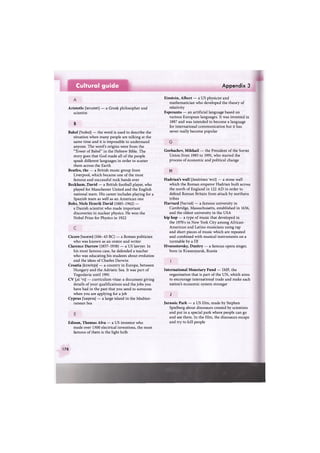 Cultural guide Appendix 3
Aristotle ['aeristntl | — a Greek philosopher and
scientist
В
Babel ['beibsl] — the word is used to describe the
situation when many people are talking at the
same time and it is impossible to understand
anyone. The word's origins were from the
"Tower of Babel" in the Hebrew Bible. The
story goes that God made all of the people
speak different languages in order to scatter
them across the Earth
Beatles, the — a British music group from
Liverpool, which became one of the most
famous and successful rock bands ever
Beckham, David — a British football player, who
played for Manchester United and the English
national team. His career includes playing for a
Spanish team as well as an American one
Bohr, Niels Henrik David (1885-1962) —
a Danish scientist who made important
discoveries in nuclear physics. He won the
Nobel Prize for Physics in 1922
Cicero f'sisarau] (106-43 ВС) — a Roman politician
who was known as an orator and writer
Clarence Darrow (1857-1938) — a US lawyer. In
his most famous case, he defended a teacher
who was educating his students about evolution
and the ideas of Charles Darwin
Croatia [krsu'eija] — a country in Europe, between
Hungary and the Adriatic Sea. It was part of
Yugoslavia until 1991
CV [,si: 'vi:] — curriculum vitae: a document giving
details of your qualifications and the jobs you
have had in the past that you send to someone
when you are applying for a job
Cyprus ['saipras] — a large island in the Mediter-
ranean Sea
Edison, Thomas Alva — a US inventor who
made over 1300 electrical inventions, the most
famous of them is the light bulb
Einstein, Albert — a US physicist and
mathematician who developed the theory of
relativity
Esperanto — an artificial language based on
various European languages. It was invented in
1887 and was intended to become a language
for international communication but it has
never really become popular
Gorbachev, Mikhail — the President of the Soviet
Union from 1985 to 1991, who started the
process of economic and political change
H
Hadrian's wall [heidrisnz 'wo:l] — a stone wall
which the Roman emperor Hadrian built across
the north of England in 122 AD in order to
defend Roman Britain from attack by northern
tribes
Harvard ['ha:vad] — a famous university in
Cambridge, Massachusetts, established in 1636,
and the oldest university in the USA
hip hop — a type of music that developed in
the 1970s in New York City among African-
American and Latino musicians using rap
and short pieces of music which are repeated
and combined with musical instruments on a
turntable by a DJ
Hvorostovsky, Dmitry — a famous opera singer,
born in Krasnoyarsk, Russia
International Monetary Fund — IMF, the
organisation that is part of the UN, which aims
to encourage international trade and make each
nation's economic system stronger
J
Jurassic Park — a US film, made by Stephen
Spielberg about dinosaurs created by scientists
and put in a special park where people can go
and see them. In the film, the dinosaurs escape
and try to kill people
178
 
