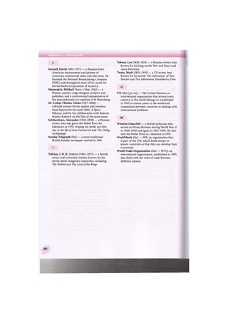 Appendix 3 Cultural guide
Sarnoff, David (1891-1971) — a Russian-born
American businessman and pioneer of
American commercial radio and television. He
founded the National Broadcasting Company
(NBC) and throughout most of his career, he
led the Radio Corporation of America
Shemyakin, Mikhail (born 4 May, 1943) — a
Russian painter, stage designer, sculptor and
publisher, and a controversial representative of
the nonconformist art tradition of St Petersburg
Sir Arthur Charles Clarke (1917-2008) —
a British science-fiction author and inventor,
most famous for his novel 2001: A Space
Odyssey, and for his collaboration with director
Stanley Kubrick on the film of the same name
Solzhenitsyn, Alexander (1918-2008) — a Russian
writer, who was given the Nobel Prize for
Literature in 1970. Among his works are One
day in the life of Ivan Denisovich and The Gulag
Archipelago
Sunday Telegraph (the) — a more traditional
British Sunday newspaper started in 1961
Tolkien, J. R. R. [tt)lki:n] (1892-1973) — a British
writer and university teacher, known for his
novels about imaginary characters, including
The Hobbit and The Lord of the Rings
Tolstoy, Leo (1828-1910) — a Russian writer, best
known for his long novels War and Peace and
Anna Karenina
Twain, Mark (1835-1910) — a US writer, best
known for his novels The Adventures of Tom
Sawyer and The Adventures Huckleberry Finn
и
UN (the) [,ju: 'en] — The United Nations, an
international organisation that almost every
country in the world belongs to, established
in 1945 to ensure peace in the world and
cooperation between countries in dealing with
international problems
w
Winston Churchill — a British politician who
served as Prime Minister during World War II
in 1940-1945 and again in 1951-1955. He also
won the Nobel Prize in Literature in 1953
World Bank (the) — WB, an organisation that
is part of the UN, which lends money to
poorer countries so that they can develop their
economies
World Trade Organization (the) — WTO, an
international organization, established in 1995,
that deals with the rules of trade between
different nations
180
 